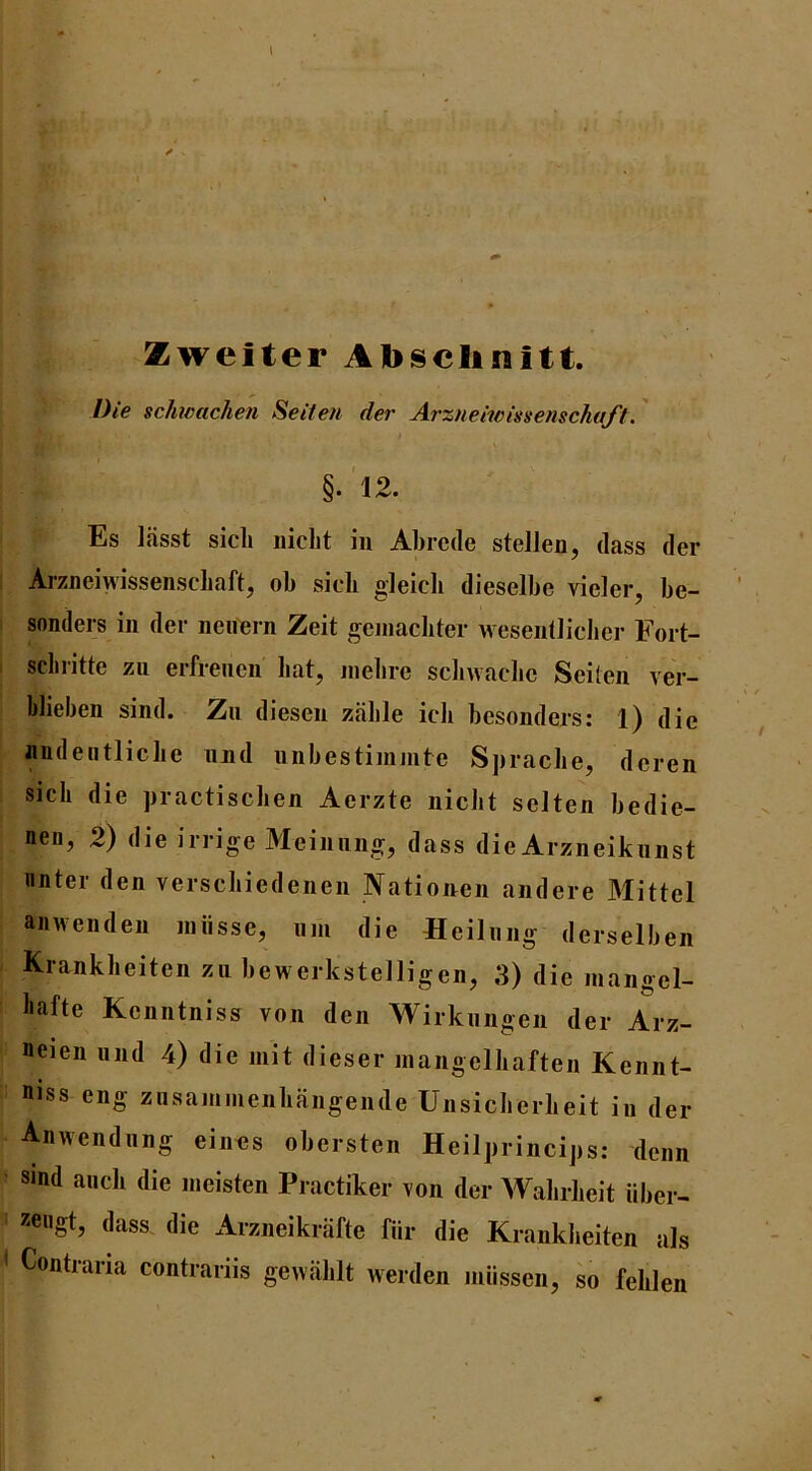 X . Zweiter Ajbsclinitt. Die scJmachen Seiten der Arzneiwissenschaft.' §.'l2. Es Ifisst sicli niclit in Abrcde stelJen, dass der Arzneiwissenschaft, ob sicli gleicli dieselbe vieler, be- sonders in der neuern Zeit geniacbter wesentliclier Fort- scbritte zn erfrencn bat, niebre scliwacbc Seiten ver- blieben sind. Zii diesen zable icli besonders: 1) die nudeiitlicbe nnd unbestiminte Spracbe, dcren sicli die practiscben Aerzte nicbt sclten bedie- nen, 2) die irrige Meinnng, dass die Arzneiknnst nnter den verscbiedenen Nationen andere Mittel aiiwenden iniisse, uin die flcilnng derselben Krankbeiten zu bewerkstelligen, 3) die mangel- liafte Kcnntniss von den Wirknngen der Arz- neien nnd 4) die init dieser inangelbaften Kennt- niss eng ziisammenbangende Unsicberbeit in der Anwendnng eintjs obersten Heilprincips; denn Sind ancb die ineisten Practiker von der AAabrbeit iiber- 55eugt, dass. die Arzneikrafte fiir die Krankbeiten als < Contraria contrariis gewablt werden miissen, so feblen