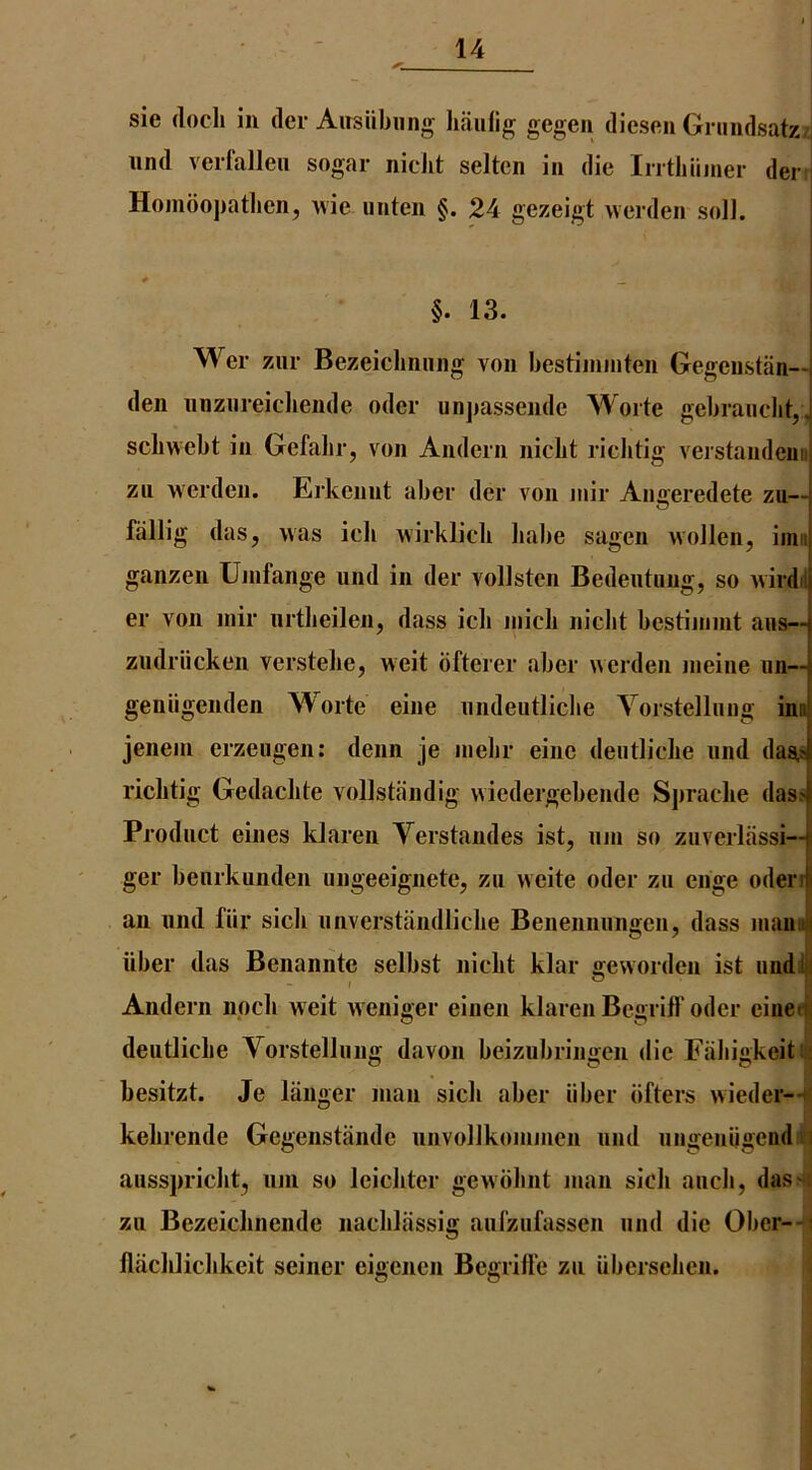 sie (loch in dcr Airsiibung haulig gegen dies(^n Grundsatz/j iind vcrfalleii sogar niclit selten in die Inthiimer der | Hoindopatlien, rvie uiiteii §. 24 gezeigt werden soli. ! §. 13. Wer zur Bezeichniing von hestiininten Gegenstiin—j den iinziireicliende oder unpassende Worte gebraiiclit,, scbwebt in Gefalir, von Andern nicbt riclitig verstandeua zii weideu. Erkeiint aber der von niir Angeredete zu-- fallig das, was icb wirklicb liabe sagen wolleii, inu ganzen Unifange und in der vollsten Bedeutung, so wirdil er von inir iirtbeilen, dass icli inicb nicbt bestijiimt ans— ziidriicken verstelie, weit bfterer aber werden nieine im— geniigenden Worte eine iindeutlicbe Yorstelluiig ino jenem erzeugen; denn je niebr eine deiitlicbe und daa^ riclitig Gedacbte vollstiindig wiedergebende Spracbe (lass' Product eines klaren Verstandes ist, urn so zuverlassi— ger beurkunden ungeeignete, zu weite oder zu enge oderiji an und fiir sicli unverstandlicbe Benennungeu, dass niauuii iiber das Benannte selbst nicbt klar geworden ist undljil Andern npcb weit weniger einen klaren Begriff oder eineti deiitlicbe Vorstellung davon beizubriuiien die Fabi«keitiiS besitzt. Je langer man sicb aber iiber bfters wieder--+f kebrende Gegenstande unvollkommen und ungeniigend n ausspricbt, uni so leicbter gewbbnt man sicb aucb, das'*: zu Bezeicbnende nacblassig aurzufassen und die Ober--i flacblicbkeit seiner eigenen Begrifle zu iiberseben.