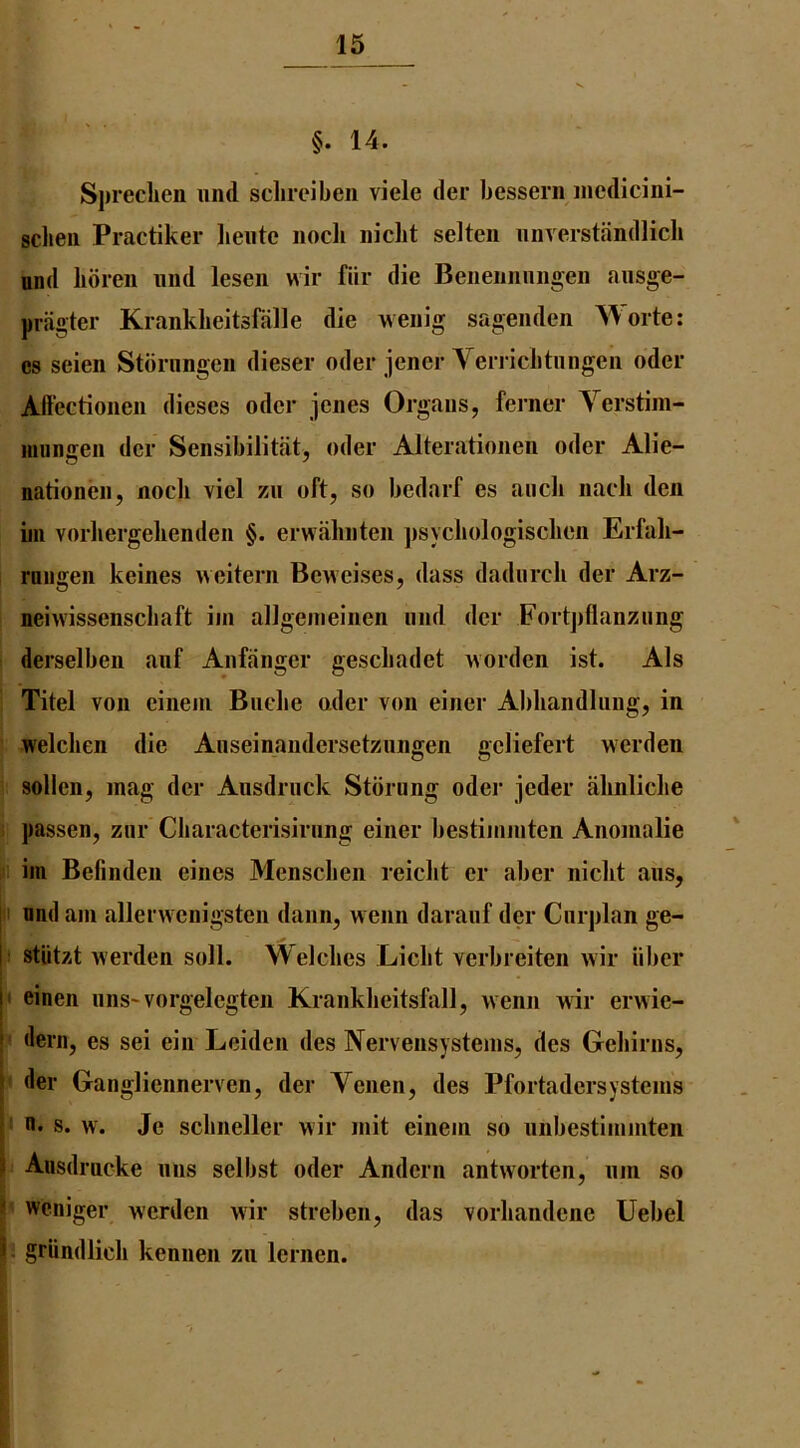 §. 14. Sprechen und sclireiben vide der bessern iiicdicini- sclieii Practiker lieiitc nocb iiidit selten iiiiverstandlidi und bdreii und lesen wir fiir die Beiieiinniioen ausge- priigter Krankbeitsfalle die weiiig sageiiden Worte: es seien Stbrungeii dieser oder jener Verriditiingeii oder Affectioiien dieses oder jenes Organs, feriier Verstim- miingeii der Seiisibilitat, oder Alterationen oder Alie- nationen, nocli viel zii oft, so bedarf es aiidi imcb den nil vorliergebendeii §. erwabnteii jisydiologisdien Erfab- ruiigen keines weitern Beneises, dass dadurcb der Arz- neiwissenscbaft iin allgenieinen imd der Fortpflanzung I derselben anf Anffinger gescbadet worden ist. Als ■ Titel von cineiii Biidie nder von einer Abbandliing, in welcben die Anseinandersetzungen geliefert werden ? sollen, mag der Ausdrnck Stdrung oder jeder abnlidie i passen, ziir Cliaracterisirnng einer bestiininten Anomalie 1 im Befinden eines Menscben reidit er aber niclit ans, ii und am allei wenigsten danii, wenn daranf der Cnrplan ge- ;i stiitzt werden soli. Welcbes Licbt verbreiten wir iibcr i< einen nns-vorgelegten Krankbeitsfall, wenn wir erwie- f dern, es sei ein Leiden des Nervensystems, des Gebirns, ^ der Gangliennerven, der Venen, des Pfortadersystems n. s. w'. Je scbneller wir mit einem so nnbestimmten i Ausdrncke nns selbst oder Andern antworten, nm so weniger werden wir streben, das vorbandene Uebel i griindlicb kennen zn lernen.