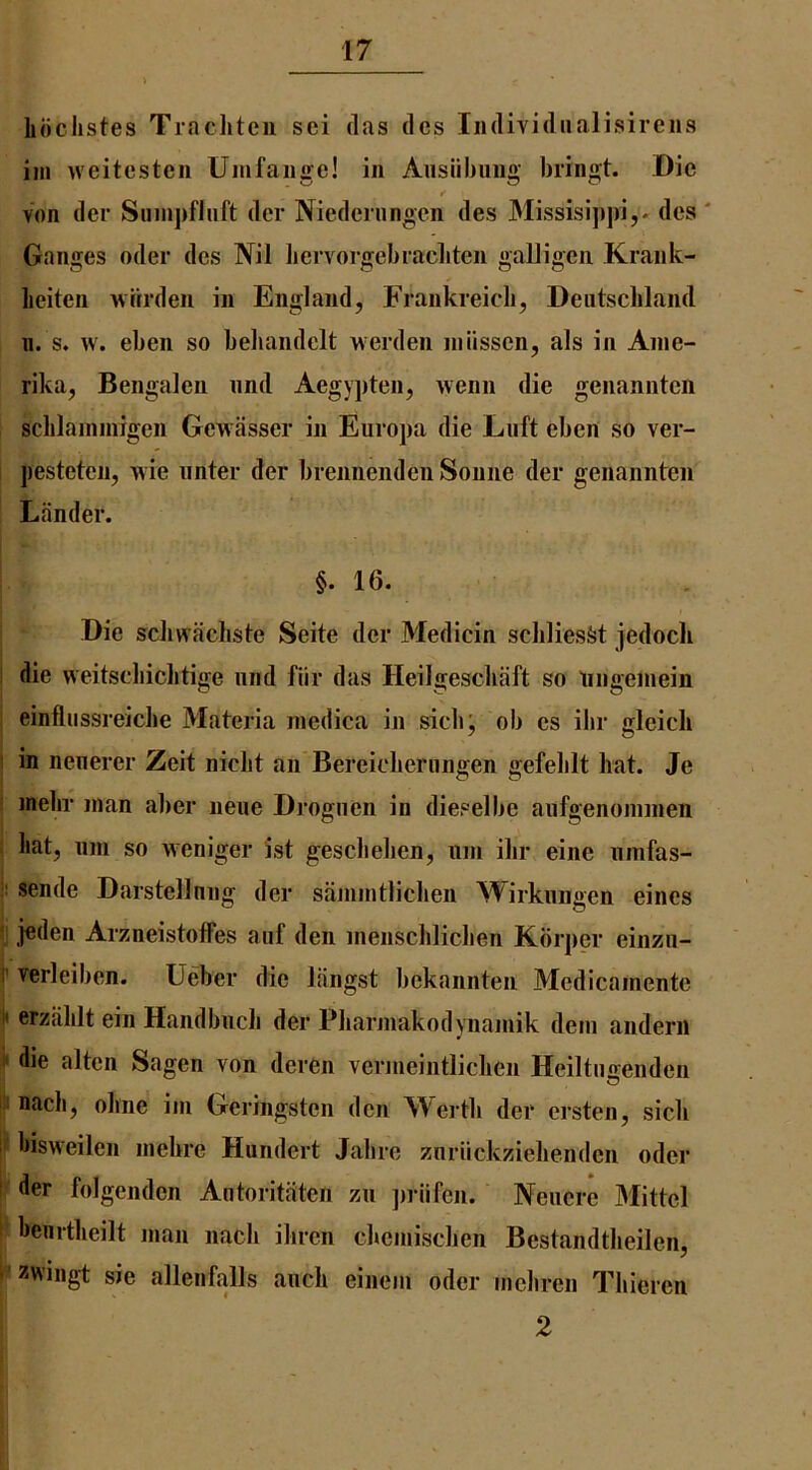 Liiclistes Trachtcn sei das des Iiidividiialisireus iin weitcstcii Umfaiige! in Aiisiibiiiig bringt. Die von der Sninj)flnft dcr Niedcrnngen des Missisi])pi,. des ' Ganges oder des Nil liervorgebracliten galligen Krank- lieiten wrirden in England, Frankreicb, Deutschland 11. s. w. eben so beliandclt werden niiissen, als in Anie- rika, Bengalen iind Aegypten, wenn die genannten schlainniigeii Gewasser in Europa die Luft eben so ver- pesteten, wie iinter der brennendeii Sonne der genannten Lander. §. 16. Die scliwacliste Seite der Medicin scliliesfet jedoch i die weitscliiclitige iind fiir das Heilgeschaft so tingeniein j einfliissreiche Materia niedica in sich; ob es ilir gleicli I in neiierer Zeit nicht an Bereiclieriingen gefeblt hat. Je ! inehr man alier neue Drognen in dieselbe aiifgenoniinen i hat, 11111 so weniger ist geschehen, iiin ihr eine iimfas- sende Darstellnng der saniintlichen Wirkiiiigen eincs ! jeden ArzneistofFes aiif den inenschlichen Kbrper einzii- f verleiben. Ueber die liingst bekannten Medicainentc 1* erziihlt ein Handbiich der Pharniakodynaniik deni anderii ii* die alten Sagen von deren vermeintlichen Heiltiigenden jii n<'ich, ohne iin Geringsten den Werth der ersten, sich S hisweilen inehre Hundert Jaliie znriickzielienden oder r der folgenden Aiitoritaten zii jirlifen. Neiicre Mittel \- henrtheilt man nach ihren diemisclien Bestandtheilen, I'’ zwiiigt sie allenfalls aiich einem oder mehren Thieren 2