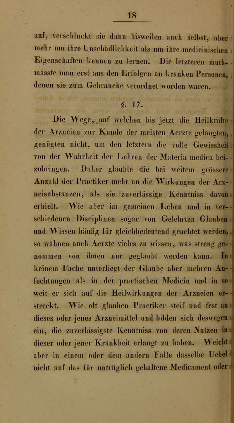 aiif, verscliliickt sic dann bisweileii aiicli selbst, aber nielli* iini ibre Unscliadlicbkeit als iim ilire inediciniscben u Eigeiiscliaftcii kennen zu leriicn. Die letztereii inuth- j inasste man erst aiis den Erfolgen an kranken Personen, . | dcnen sie ziiin Gebraucbe verordnet worden waren. j j §.17. I Die Wege,^anf welclien bis jetzt die Heilkriifte *j der Arzneien zur Kiiiide der ineisten Aerzte ffelangrten, ,i O O ^ * I geniigtcn niclit, uin den letztern die voile Gewisslicit l| von der Wabrlieit der Leliren der Materia niedica bei- znbringcn. Dalicr glaiibte die bei Aveitein grdsserc Anzabl der Practiker nielir an die Wirknns:en der Arz- - neisiibstanzen, als sie zuverlassige Keniitniss davoni erbielt. Wie aber iiii gemeinen Eeben und in ver-- scliiedenen Discijilinen sogar von Gelelirten Glanben , nnd A\issen lianlig fiir gleielibedeutend geacbtet Averden,, I so wabnen aiieli Aerzte vieles zii wissen, was streng ge-*| noimuen von ilinen niir geglaubt werden kann. Inii keinem Faelie iintcrliegt der Glaiibe aber meliren Aii--i feclitiiiigen als in der jiractisclien Medicin und in so w'eit er sicli aiif die Heilwirkiingen der Arzneien er-.« streckt. Wie oft glanben Practiker steif und fest an > dieses oder jenes Aizneiinittel und bilden sick deswegen t ein, die zuverlassigste Kenntniss von deren IVutzen in ' dieser oder jencr Kranklieit erlangt zu liaben. Weiclit aber in eineiu oder dein andern Fallc dasselbe Ucbel ; niclit auf das fiir untriiglich gclialtcne Medicaiuent oder i