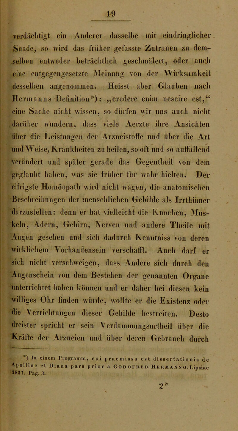 verdiicliligt eiii Aiidercr dasselhc iiiit eiiidriiigliclier Siiade, so wild das friilier gefasste Ziitraiieii zu dem- ^ell)oii ciitweder betraclitJicli gesclimalert, oder auc.li cine eiitgegeugesetztc JVIeiiiimg von dcr Wirksauikeit desselbeii aii«ciioiiimeii. Hcisst aber Glauben iiacli O Hermanns Deliiiitioii*): „credere enijn nescire est,‘^ eiiie Sadie nidit ivissen, so diirfen wir nns ancli niclit dariiber wunderii, dass viele Aerzte ilire Ansiciiten liber die Leistnnii'en der Arzneistolfe niid iiber die Art und Weise, Kranklieiten zn lieilen, so oft nnd so anffallend verjindert und sjiiiter gerade das Gegentbcil von dem geglanbt liabeii, was sie friilier fiir walir liielten. Der eifrigste Hombojiatli wird niclit wagen, die aiiatomiscben Bescbreibnngen der meiisclilichen Gebilde als Irrtliiiiner darznstellen: deiin er bat vielleiclit die Knoclieii, Mns- keln, Adern, Geliirn, IVerveii nnd andere Tiieile mit Allgen geselien und sicli dadurcli Keniitniss von deren wirklicliem Vorbandenscin versclialFt. Ancb darf er sick niclit verscliweigen, das& Andere sick dnrcli den Augenscliein von dem Besteben der genannten Organe nnterricktet liaben kbnnen nnd er daker bei diesen kein williges Okr finden wiirde, wollte er die Existenz oder die Verricktiingen dieser Gebilde bestreiten. Desto dreister sjiriclit er sein \erdammiingsnrtkeil iiber die Krafte der Arzneien nnd iiber deren Gebranck durcli *) In einem Programm, cui praeinlssa est diasertationis de Apolliiie ct Diana pars prior a God ofred. Hermanxo. Lipsiae 183T. Pag. 3. 2^