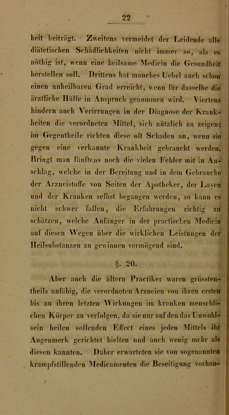belt beitrjigt. ' Zwcitens vcnneidet der Lcidcnde alle diatetisclicii Sclifidliclikeiten iiiclit iimiier so, als cs noting ist, wcnn eine licilsanic Mediciii die Gesundlieit licrstcllen soil. Drittens liat inanclies Uebel aiicli sclion eincn nnlicilbarcii Grad errciclit, wcnn fijr dasselbe die arztliclic Hiilfe in Anspruch genonnnen wird. Yicrtens bindern aiicb Verirrnngen in dcr Diagnose der Krank- beitcn die verordneten Mittel, sieb niitzlieb zn zeigen; iin Gcgentbeilc ricbten diesc oft Scbaden an, wenn sie gegen eine verkaniitc Krankbcit gebraucbt wcrdcn. Bringt man fiinftens nocb die vielen Febler mit in An- scblag, welcbe in der Bcreitiing and in deni Gebranclie der Arzneistoffe von Seiten dcr Apotbeker, der Layen nnd der Kranken selbst begangeii werden, so kann cs nicbt scbwer fallen, die Erfabrinmen riclitio- zu scbatzen, welcbe Anfanger in der practiscben IMediciii anf diesen Wegen iiber die wirklicben Leistungcn dcr Heilsnbstanzen zn gcwinnen vcrinbgend sind. §. 20. , ^ ^ f Aber ancb die altern Practiker warcn ojrossten- i tbeils nnfabig, die verordneten Arzncicn von ibreu ersten E bis zii ibren Ictztcn Wirknnoen ini kranken inenscbli- - O cbcn Kbrjier zn verfolgcn, da siennranfdendasUnwobl- scin beilen sollcndcii Effect eines jcden IMittels ilir Angcnincrk gericbtet bieltcn nnd ancb Avenig incbr als diesen kanntcn. Dabcr erwarteten sic von sogenannten kranijifstillemlen Medicainenten die Bcseitignng vorban- it