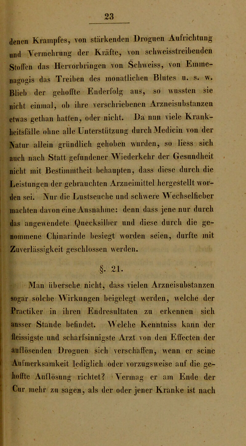 / deiicii Krain))fes, von staikeiuleii Drogiien Aufriclitiing mid Veniielirung der Kriiftc, von sdiwcisstreibendcn Stofl'cn das Hcrvoibiingen von Scbvveiss, von Emine- nagogis das Xrcilicn dos nionatliclicn Bliitos ii. s. w. Blicb del- gchoffte Enderfolg aus, so wnssten sie niclit einmal, ob ibre vcrscbriebenen Arzneisubstanzen ehvas getban batten, oder niclit. Da nun viele Krank- licitsfalle obiie alle Unterstiitzung durcli Medicin von der Natiir allein griindlicli gelioben Aviirden, so liess sick aucli nacli Statt gefnndener Wiederkelir der Gesundlieit niclit niit Bestiinintlieit beliaupten, dass diese diircli die Leistiingen der gebraucbten Arziieiniittel bergestellt war- den sei. Niir die Lustseiiclie und sclivvere Wecbselfieber ! inacliten davoneine Ansnabine: denn dass jene nur diircli das angewendete Qiiecksilber nnd diese diircb die ge- ' noiniiiene Cliinarinde besiegt worden seien, diirfte mit Zaverliissigkeit gesclilossen werden. §• 21. Man iibersebe niclit, dass vielen Arzneisubstanzen sogar solclie Wirkuiigen beigelegt werden, welclie der Practiker in ibren Endresultaten zii erkennen sicb ausser Stande beliiidet. Welclie Kenntniss kann der lleissigste nnd scbarfsinnigste Arzt von den EtFecten der auflbsenden Drogiien sicb verscbafl'en, wenn er seine All fill erksainkeit lediglicb oder vorzugswelse aiif die ge- i boflte Anflosiinu; ricbtet? 'Venna; er am Elide der I Cur iiiebr zu sagen, als der oder jener Kranke ist nacb