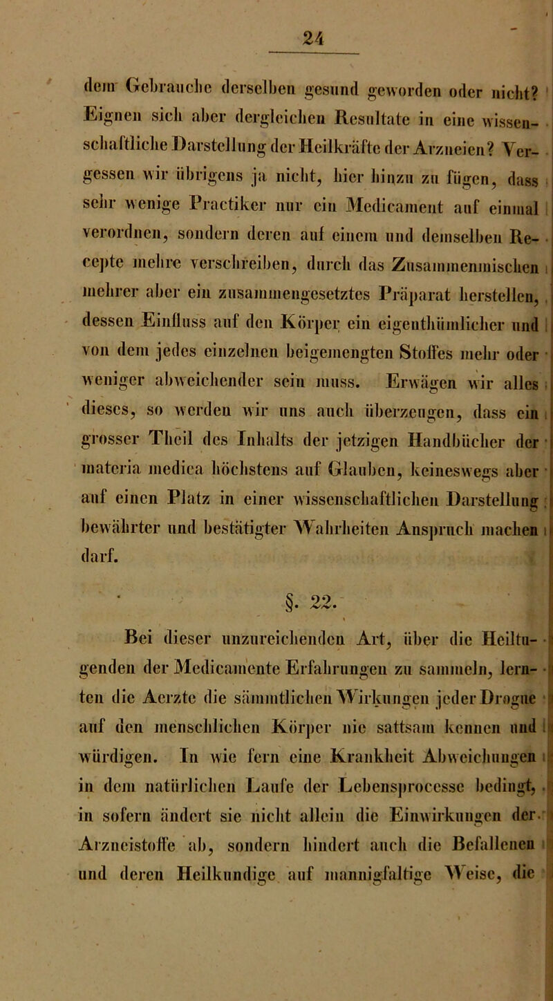 dem Gcbraiiclie dersclben gesiind geworden oder iiicht? Eigncii sicli aber dergleichen Resullate in eiiie wissen- : sclialtlidieDarstclJiiiig dcrHeilkraftc der Arzneien? Ver- j gessen ^vi^ iibrigciis ja niclit, bier Jiinzii zii fiigen, dass sciir wenige Practiker imr cin Medicament anf einnial verordnen, sondern deren auf eineni nnd deinselben Re- i ce])te melire versclireiben, dnrcli das Zusainineninisclien ii Jiielirer aber eiu ziisaminengesetztes Praparat lierstellcn,. ■ dessen EinUnss aiif den Korper ein eigentliiiinliclier nnd l| von dem jedes einzeliien beigemengten Stofi'es melir oder ; weniger abweicJiender sein muss. Ervvagen >vir alles.i dieses, so Averdeu wir nns aiicb nberzengen, dass einii grosser Tbeil des Inlialts der jetzigen Handbiiclier der -j materia medica lidclistens anf Glanben, keineswegs aber i anf einen Piatz in einer wissenscbaftlichen Darstellnng bewiibrter nnd bestfitigter Walirlieiten Ans])rncli maclien ip darf. §. 22. Bei dieser niiziireicbenden Art, fiber die Heiltii- genden der Medicam'ente Erfabrnngen zn sammeln, lern- -ii ten die Aerzte die sammtliclien Wirknngen jeder Drogue auf den mensclilicben Kiirjier nie sattsam kennen nnd i i vviirdigen. In wie fern eine Kranklieit Abweichnngen if in dem natnrliclicn Lanfe der Lebensjirocessc bedingt,.(: in sofern iindert sie niclit allein die Eimvirknngen der. ' Arzneistoffe ab, sondern bindert ancli die Befallenen iind deren Heilknndige anf mannigfaltige Weise, die