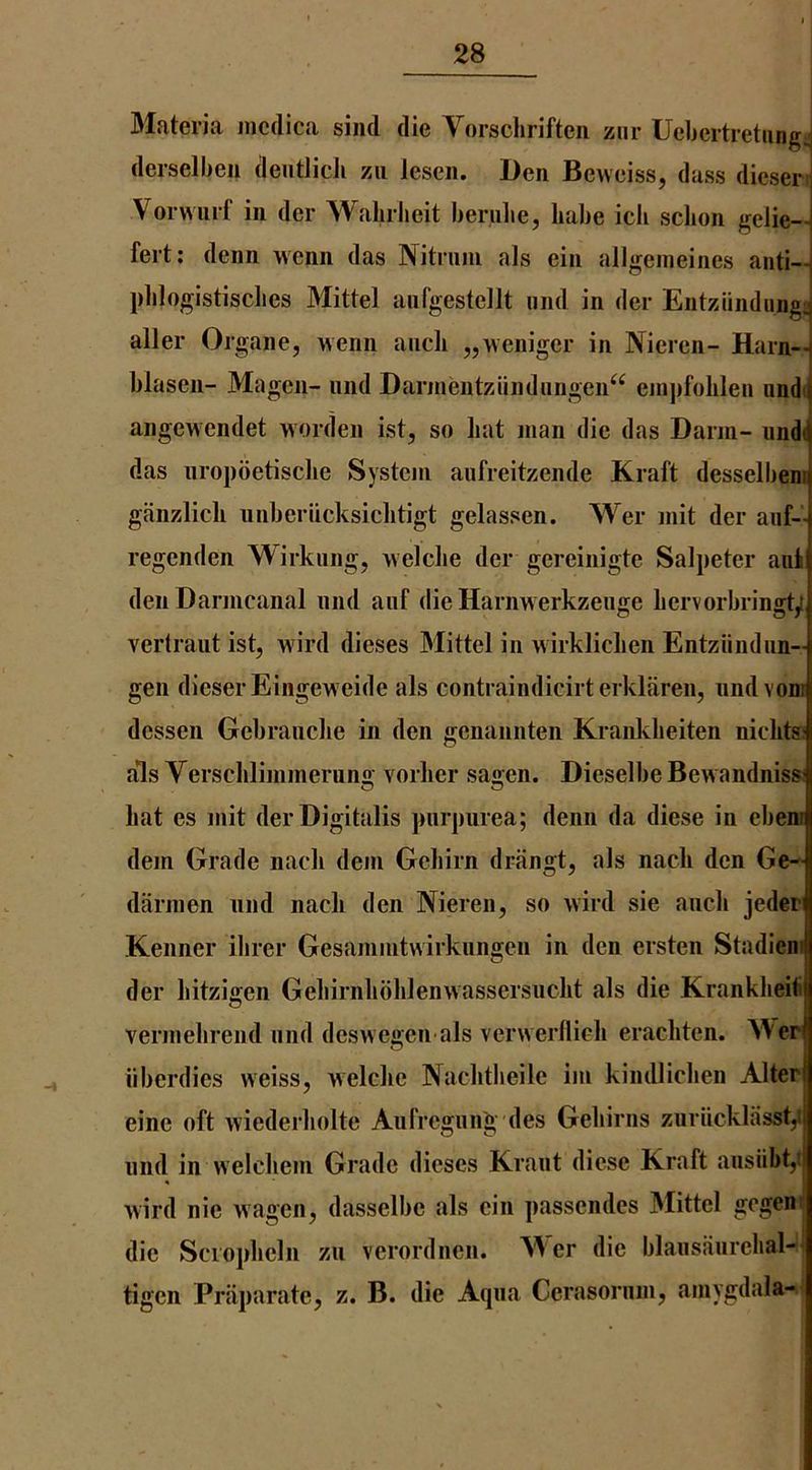 3Iateria incdica siiid die Yorschriften znr Uebertretiing;| derselben deutlicJi zii lescii. Den Beweiss, dass dieser^ Vorwurf in der Walirheit beriilie, babe icb scbon gelie— fert; denn wenn das Nitniin als ein allgeineines anti- pblogistisclies Mittel aiiTgesteilt und in der Entziindung: aller Organe, wenn ancb „weniger in Nieren- Harn- blasen- Magcn- und Darinentziindiingen“ einpfolilen undi angewendet worden ist, so bat man die das Darm- und( das nropoetisclie System aufreitzende Kraft desselbenr ganzlich unberiicksicbtigt gelassen. Wer mit der auf- regcnden Wirkung, welclie der gereinigte Salpeter aiii deiiDarmcanal nnd anf die Harnwerkzeuge liervorbringt/ vertraut ist, wird dieses 3Iittel in wirkliclien Entziindiin- gen dieserEingeweide als contraindicirterklaren, imdvonr dcssen Gebrancke in den genannten Krankbeiten nicbts; als Verscblimmeruno; vorber sajjen. Dieselbe Bewandniss: bat es mit der Digitalis purpurea; denn da diese in ebenr dem Grade nacb dem Gebirn driingt, als nacb den Ge- darmen und nacli den Nieren, so wird sie ancb jeder Kenner ibrer Gesammtwirkiingen in den ersten Stadiem der bitzigen Gebirnbbblenwassersucbt als die Krankbeit vermebrend nnd deswegen als verwerllieb eracbten. 3Ver iiberdies weiss, welcbe Nacbtlieile ijii kindlicben Alter eine oft wiederbolte Aufregnng des Geliirns zuriicklasst,! und in welcbem Grade dieses Kraut diese Kraft ansiibt,i wird nie wagen, dasselbe als ein passendes 3Iittel gogeni die Scropbeln zu verordnen. A\er die blansaurebal-' tigen Priiparate, z. B. die Aqua Cerasornm, amygdala-