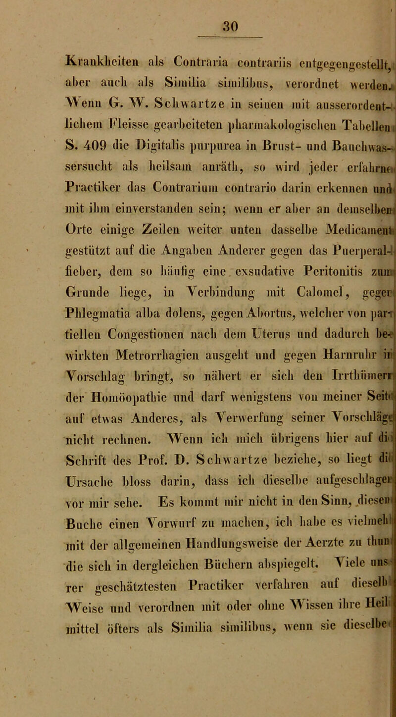 Kraiikliciten als Contraria coiitrariis ciitgegcngestellt, aber aucli als Siinilia siinilibiis, verordnet werdenj Weim G. W. Scliwaitze in seinen niit aiisserordeiit-- licliein Fleissc gearbeiteten pliannakologisclieu Tabellem S. 409 die Digitalis purpurea in Brust- und Bauchwas- sersuclit als heilsajii anratli, so wird jeder erfalirnfn Pi’actiker das Contrai l inn contrario darin erkennen und- init ibin einverstanden sein; wenn er aber an deinselbent Orte einige Zeilen welter iiiiten dasselbe Medicament gestutzt anf die Angaben Anderer gcgen das Pnei jieral-b jfieber, dcm so haulig elne. exsudative Peritonitis ziimi Grunde liege, in Verbiudiing mit Calomel, gegers Plilegmatia alba dolens, gegen Abortus, welclier von par-rj tiellen Congestionen nacli dein Uterus nnd dadurcli be-^j wirkten Metrorrbagien ausgelit und gegen Harnnilir iiii; Vorsclilag bringt, so niiliert er sicli den Irrtbiimerri der Hombopatliie nnd darf wenigstens von meiner Seitiij aiif etwas Anderes, als Verwerfung seiner Vorsclilage niclit reclinen. Wenn icli inicli iibrigens bier anf dii Sclirift des Prof. D. Scliwartze bezielie, so licgt dili Ursacbe bloss darin, dass icb dieselbe aufgescblageiPi vor inir sebe. Es konimt mir nicbt in den Sinn, diesem Biicbe einen Vorwurf zu niacben, icb babe es vielmelili init der allseineinen Handlungsweise der Aerzte zu tbuiil die sicb in dergleicben Biicbern absjiiegclt. Viele rer gescbatztesten Practiker verfabren anf dieseibi* Weise nnd verordnen mit oder obne M issen Hire Heil inittel bfters als Siinilia similibns, wenn sie dieselbe*