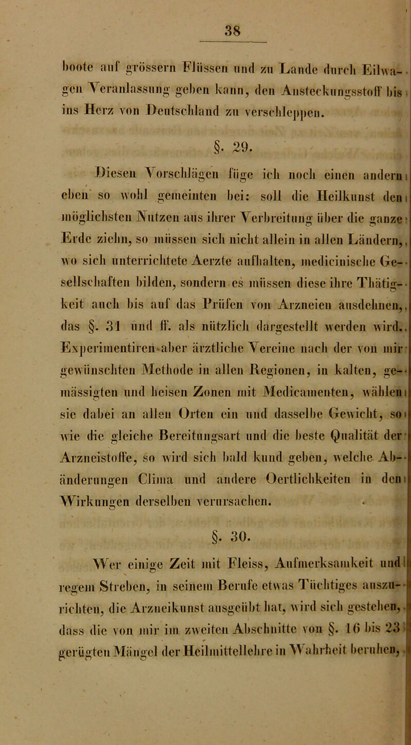 l)oote aiif oTosserii FJiissen nnd zii Lande dnrcli Eilwa-- gen Ycranlassimg geben kann, den Aiislcckiingsstoff bis« ins Hcrz von Dcntscliland zn verselilej)])cn. §■ 29. Jjiesen VorscliJagen fiige icli nocli einen anderni ebon so woiil geineinten bei: soil die Heilknnst deni nibgliclisten Nntzen ans ihrei’ Verbieitnng fiber die ganze* Erde ziebn, so infissen sieli niclit allein in alien Landern,, no sick nnterrichtetc Aerzte anflialtcn, niediciniscbe Ge-- sellscliaften bilden, sondern es nuissen diese Hire Tbatig-- keit aiicli bis auf das Priifen von Arzneien ansdelinen,. das §. 31 nnd 11‘. als niitzlicli dargestellt ncrden 'vvird.. Exjieriinentircn^^abcr arztlicbe Yereine nacli der von inir genunscliten Metliode in alien Regionen, in kalten, ge-- niassigten nnd beisen Zonen niit Medicainenten, nalileni sic dabei an alien Orten ein nnd dasselbe Gewicbt, soi nie die gleiche Bereitnngsart nnd die beste Qnalitat der’ ArzneistolFe, so nird sicb bald knnd geben, vvelclie Ab-- anderniiffen Clinia nnd andere Oertlicbkeiten in deni Wirkiinijen derselbcn vernrsaclien. §. 30. Wer einige Zeit mit Fleiss, Anfinerksainkcit nnd I reii'eni Streben, in scinein Bernfe etwas Tficbtiges anszu-- rieliten, die Arzneiknnst aiisgciibt liar, nird sieli gestelien,. dass die von niir ini zweiten Abschnitte von §. 1(> bis 23! geriigtenMangel der Hcilinittellebrc in Y'ahrbeit bernlicn,.