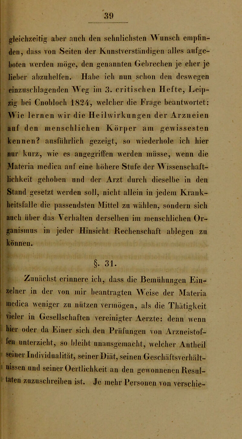 gleiclizeitig aber aucli den selinliclisteii Wunsch enipiin- i den, dass von Seiten der Knnstverstiindigen alios anfge- boten werden nidge, den genannten Gebreclien je eher je lieber abznlielfen. Habe icli nim scbon den desvvegen einziisclilagenden Weg im 3. critiscben Hefte, Leip- : zig bei Cnobloch 1824, welclier die Frage beantwortet: I Wie lernen wir die Heihvirkiingen der Arzneien I auf don inenscliliclien Kdrper am gewissesten I kennen? aiisfiilirlicli gezeigt, so wiederliole icli bier I nnr kiirz, wie es angegrilFen werden miisse, wenn die I Materia medica anf eine lidbere Stufe der Wissenscbaft- j liclikeit gehoben nnd der Arzt dnrcli dieselbe in den i Stand gesetzt werden soil, niclit allein in jedeni Krank- I lieitsfalle die passendsten Mittel zn walilen, sondern sicli I aiicli liber das Yerbalten derselben im inenscliliclien Or- I ganisnms in jeder Hinsiclit Reclienscliaft ablegen zii ; kdnnen. §. 31. Ziinaclist erinnere icli, dass die Bemiiliiingen Ein- I zelncr in der von mir beantragten Weise der Materia I medica weniger zn niitzcn vermdgen, als die Tliatigkeit vieler in Gcsellscliaften vereinigter Aerzte: denn wenn I bier oder da Einer sick den Priifnngen von Arzneistof- I fen nnterziebt, so bleibt nnansgemacbt, welclier Antbeil ; seiner Individualitcit, seiner Diiit, seinen Gescbaftsverhiilt- ' nissen iind seiner Oertliclikeit an den gewonneneiiRcsnl- • taten zuzusclireiben ist. Je melir Personen von verscbie-
