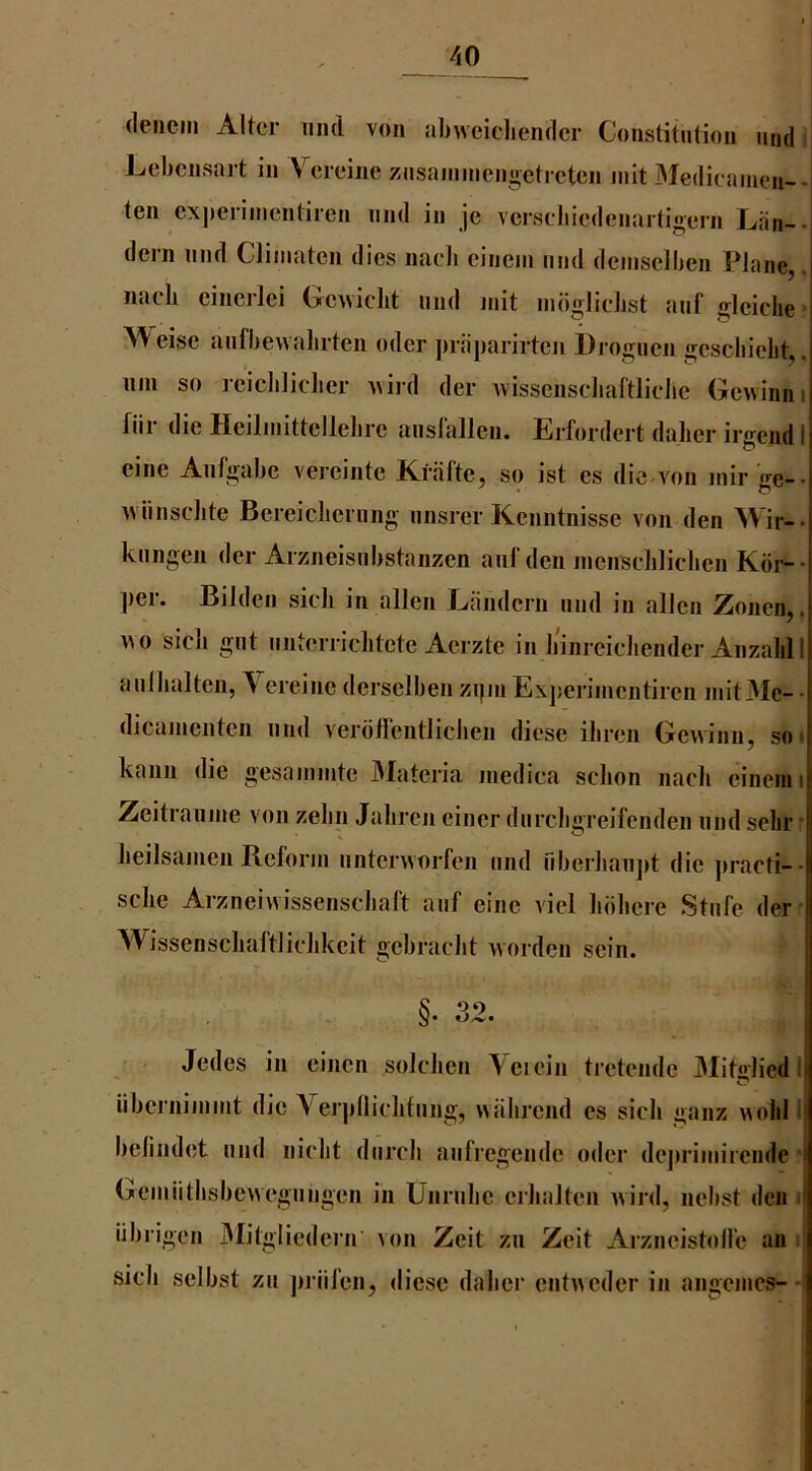 (leiieiii Alter und von abwcicliendcr Constitution nnd Lebensart in Vereine znsannncni>eti ctcn init Medicainen-- ten cx])eriinentiren nnd in je vcrseliiedenartigern Lan-- dern nnd Climaten dies naeb einein nnd deinselben Plane,, naeh cinerlei Gewieht nnd jnit indglicbst anf gleiche A'V eise aiifbevvalirten oder ])riiparirten Drognen gescliielit,. iini so reicbliclier Avird der wissenscliaftlielie Gewinni fiir die Heilinittellebre anslallcn. Erfordert dalier irgend 1 eine Anfgabe vereinte iCfiilte, so ist es die-von inir ge-- Aviinsclite Bereicliernng nnsrer Kenntnisse von den Wir-- kiingen der Arzneisiibstanzen anf den jnenscblicben Kdi-- ])er. Bilden sicli in alien Eandern und in alien Zonen,. SCI^nt miterriclitete Aerzte in binreiehender Anzalillj aulbalten, Vereine derselben zi|ni Ex])eriinentiren init3Ie- - dicainenten nnd verdfrentlicben diese ibren Gewinn, so i kann die gesaininte 3Iateria inedica sclion nacli einenii Zeitrauine von zelin Jaliren eincr diircligreifenden nnd selir : beilsanien Reform nntervvorfen nnd nberbaii])t die jiracti-- sclie Arzneiwissensebaft anf eine viel bbbere Stnfe der I 3Vissensclialtlielikeit gebraebt worden sein. §. 32. Jedes in einen soleben Vciein tretende JMitirliedl iiberniinint die Verpllidifnng, wiibrend es sicb ganz wolil i belindet nnd niebt dnreb anfregende oder dej>riinirende Geiniitbsbevvegnngen in Unrnbe erbalten Avird, nebst den > iibrigen 3Iitgliedcin von Zeit zn Zeit Arzneistolfe an sicli selbst zn jiiiifen, diese dalier entAAcder in angeiiics-