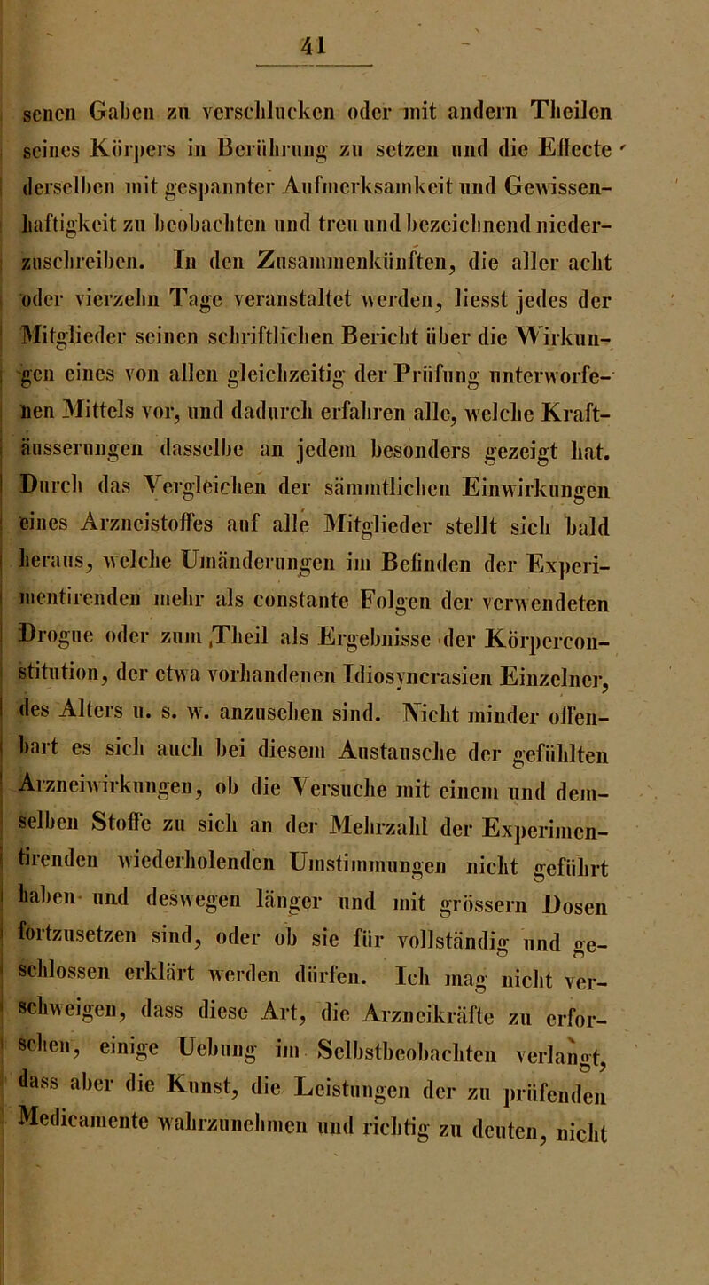 sencii Gabon zu vcrscliluckcn odcr init aiulern Tlieilcn seines K(iri)ers in Bcriilirnng zn setzen nnd die Edecte ' dersclbcn niit gespannter Anrnierksamkeit nnd Gewissen- liaftigkeit zn beobaebten nnd tren nnd bezeiebnend nieder- zHSclireiben. In den Znsainnienkiinften, die aller aclit odcr vicrzelin Tagc veranstaltet Averden, liesst jedes der ' Mitglieder seinen scliriftliclien Bericbt iiber die Wirknn- i -gen cincs von alien gleicbzeitig der Priifnng nnterworfe- nen Mittels vor, nnd dadurcli erfabren alle, welcbe Kraft- i anssernngen dasselbe an jedeni besonders gezeigt bat. I Dnrcb das Vergleicben der sainintlicben Einwirknngeii 1 eiiies Arzneistoffes anf alle Mitglieder stellt sicb bald I lierans, ^vclcbe Unianderniigen iin Belinden der Experi- I nientirenden inebr als constante Folgen der veiAvendeten ; Drogne odcr znin ,Tlieil als Ergebnisse der Kbrpcrcoii- stitntion, der etvva vorbandenen Idiosvncrasien Einzelnci-, I des Alters n. s. w. anznseben sind. Niclit minder offen- I bait es sicb aneb bei diesein Anstansclie der gefiililten ' Arzneiwirknngen, ob die Yersnche init einem nnd dem- selbeii Stoffe zn sicb an der Mebrzalil der Experinicn- I tirenden vviederbolenden Uinstinimnngcn niclit ffeflibrt I liaben* imd deswegen langer nnd init grbssern Dosen i fortziisetzen sind, oder ob sie fiir vollstandig nnd ge- - schlossen crklart werden diirlen. Ich mag niebt ver- ' sebweigen, dass diese Art, die Arzncikrafte zn erfor- ' sclien, einige Ucbnng im Selbstbeobacliten verlangt, dass aber die Knnst, die Leistnngen der zn priifcnden Medicamente wabrznnebincn nnd riclitig zn denten, niclit