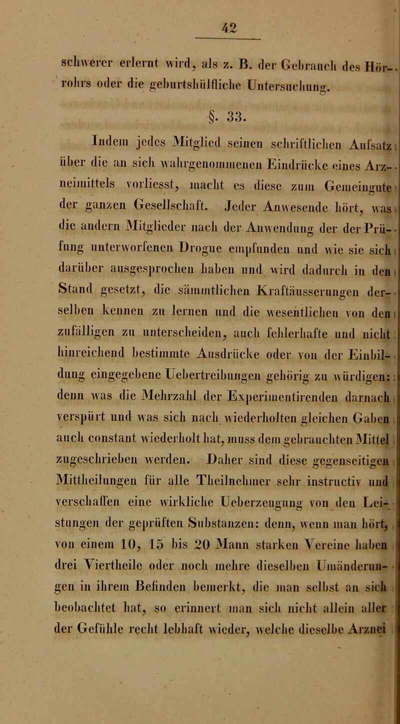 schwercr erlcrnt wird, aJs z. B. der Gebrauch desHdr--i ’rolirs Oder die ^eburtsliiilfliclie Untersucbiin^r. I O I §. 33. Indem jcdcs Mitglied seiiien scliriftliclien Aufsatz ; iiber die an sicli wabrgeiioimneiien Eindriickc nines Arz-- neimittels vorliesstj inaclit es diese ziiin Geineingute ■ der ganzen Gesellscbaft. Jeder Anwesende Iibrt, was> die andern Mitglieder nacli der Anwendiing der derPrii-- fling nntervvorfenen Drogue enipfiinden und ivie sie sicli i dariiber ausgesjiroclien liaben und wird dadurcli in dem Stand gesetzt, die saniiiitliclien Kraftausserungen der- selben kennen zn lernen und die wesentliclien von deni zufcilligen zu nntersclieidenj aucli felilerliafte nnd niclit. hinreicliend bestiinmte Ausdriicke oder von derEinbil-- dung eingegebene Uebertreibungen gelidrig zu vvUrdigen:; denn was die Melirzalil der Experinientirenden darnacb i verspiirt und was sick nacli wiederkoJten gleicken Gaben aucli constant wiederbolt hat, muss dcingebraucliteuMittel zugesclirieben Averden. Dalier sind diese ffeiienseitijieu. Mittlieilungen fiir alle TLeilneliiner sebr instructiv und verscbaflen eine vAirklicke Eeberzeuiiun}' von den Eei- stungen der gepriiften Substanzen: denn, wenn man kbit, von eineni 10, 15 bis 20 Mann starken Vereine kabcn drei Viertkeile oder nock inelire dieselben Umiinderun- gen in ikreni Belinden bemerkt, die man selbst an sick j keobacktet kat, so erinnert man sick nickt allein allcr I der Gefiikle reckt lebkaft wieder, welcbc diesclbe Arziiei i