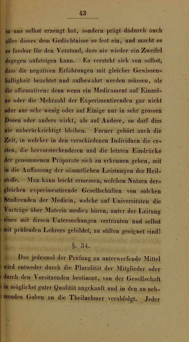 in iins sclbst erzeugt lint, sonderii prfigt (ladurch aucli idles dieses dem Gediiclitnisse so fcst cin, iind inacht es I so fassbar fiir den Vcrstaiid, dass iiie wiedcr ein Zweifel dagegeii aiifsteigeii kaim. Es verstelit sicli von selbst, dass die negativen Erfabriingen niit gleiclier Gewisseii- liaftigkcit beaclitct iind aiifijewabrt werdeii iiiiissen, als die affirjiiativcn: denn weim ein Medicament anf Einzel- : ne oder die Mebrzabl der Exj)erinientirenden gar niclit Oder niir sebr vv enig oder anf Einige niir in selir grdssen ! Dosen oder anders wirkt, als anf Andere, so darf dies i uie nnberiicksiobtigt bleiben. Eerner gebdrt ancli die I Zeit, in welcber in den verscliiedenen Individnen die er- i sten, die liervorstechenderen nnd die letzten Eindriicke I der genommenen Praparate sick zn erkennen geben, init I in die Anffassnng der sammtlichen Leistnngen der Heil- I stoffe. Man kann leicbt ermessen, welclien IVutzen der- i . . . i, gleiclien experiiiientirende Gesellscliaften von solclien Stndirenden der Medicin, welcbe anf Universitaten die \ortrage fiber Materia medica lioren, iinter der Leitnng ' eines mit diesen Untersncbnngen vertranten nnd selbst I 111 it prlifenden Lelirers gebildet, zn stiften geeignet sind! §. 34. Das jedesmal der Prnfnng zn nnterwerfende JMittel j'wird enhveder dnrcli die Plnralitat der Mitglieder oder |dnrcli den Vorsitzeiiden bestinimt, von der GeselJschaft f in mdgliclist gnter Qualitiit angekanft nnd in den zn neh- f inendcn Gaben an die Tiieilnebmer verabfoigt. Jeder