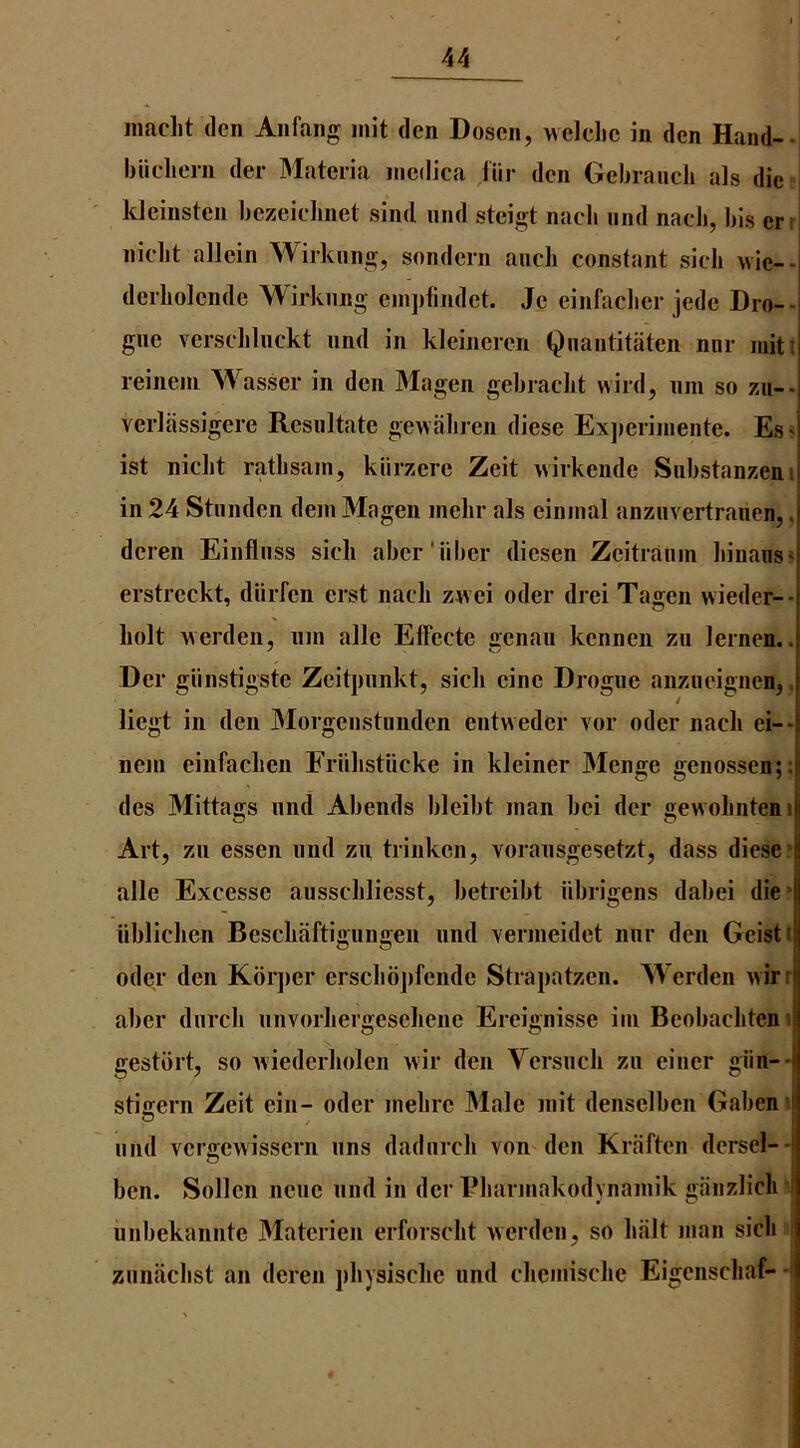 jiiaclit den Aiifaiig jiiit den Dosen, welclie in den Hand--, biicliern der 3Iateria niedica Hir den Geijranch als die i kleinsten bezcidinet sind nnd steigt nacb and nacJi, bis err niclit allein Wirkung, sondcrn ancb constant sieli wie-- derbolende Wirknng eni])findet. Je einfaclier jede Dro-- gne verscliliickt nnd in kleineren Qnantitaten mir mitt reiiiein Wasser in den Magen gebradit wild, nm so zii-- verliissigere Resultate gewaliren diese Exjieriinente. Es> ist nicbt ratlisain, klirzere Zeit wirkende Substanzeni in 24 Stnnden dein Magen melir als eininal anziivertranen,. deren Einflnss sick aber'iiber diesen Zeitranin liinaiis* erstreckt, diirfcn erst nacli zwei oder drei Tagen wieder-- liolt werden, nin allc Effecte genau kennen zu lernen.. Der giinstigste Zeitpiinkt, sicli eine Drogue anziieignen,, liegt in den Morgenstunden entweder vor oder nacli ei-- ncin einfaclien Friilistiicke in kleiner Menge genossen;; des Mittags nnd Abends bleibt man bei dcr gewoliiiteni Art, zii essen nnd zu trinkcn, voransgesetzt, dass dieser alle Excesse ausschliesst, betreibt iibrigens dabei die* iibliclien Bescliaftigungen nnd verineidet nnr den Geisti oder den Kbrjier ersclibjifende Strapatzen. Werden wirr aber dnrcli nnvorliergeseliene Ereignisse ini Beobacliten i gestbrt, so Aviederholen wir den Vcrsncli zn einer giin-- stigern Zeit eiii- oder inelire 31ale niit denselben Gabeni nnd vergewissern nns dadnrch von den Kraften dersel-- ben. Sollen nene nnd in der Bliarinakodynainik ganzliclr nnbekannte 3Iaterieii erforsclit werden, so halt man sich znnaclist an deren pliysisclic und clicmische Eigenschaf- -I