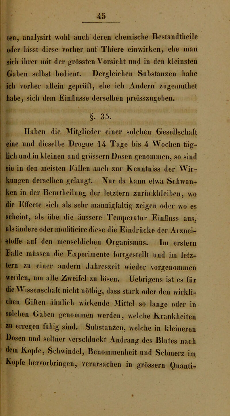 ten, analysirt wolil aucli dcrcn clieinisclie Bestandtlieile odcr lasst diesc vorlier auf Tliiere einwirkcn, elie man sich ilirer luit der ffiossten Voisiclit mid in den kleinsten . O Galjcn selbst bedieiit. Dcrgleicben Substanzen liabe ich vorbei* allein gejiriift, clie icli Andein ziigcmntliet babe, sicli dem Einfliisse derselben preisszngeben. / §. 35. Haben die Mitglieder einer solcben Gesellschaft eine iind dieselbe Drogue 14 Tage bis 4 Wocben tag- licb iind in kleinen nnd grbssern Dosen genoinmen, so sind sie in den meisten Fallen aiicb zur Kenntniss der Wir- kungen derselben gelangt. Nnr da kann ehva Scbwan- ken in der Beiirtbeilnng der letztern zuriickbleiben, wo die Effecle sich als sebr mannigfaltig zeigen oder wo es scbeint, als libe die aussere Teinperatiir Einflnss ans, alsandere odermodificire diese die Eindriicke der Arznei- stoffe auf den nienscblicben Organisinus. Im erstern Falle jniissen die Experiinente fortgestellt und im letz- tern zii einer andern Jabreszeit wieder vorgenommen \\erden, um alle Zweifel zu losen. Uebrigens ist es fiir die Wissenscbaft nicbt noting, dass stark oder den wirkli- cben Giften abnlicb wirkende Mittel so lange oder in solcben Gaben geiiommen werdeii, welcbe Krankbeiten zn erregen fabig siiid. Substanzen, welcbe in kleinercn Dosen und sellner verscbluckt Andrang des Blutes nacb dein Ko])fe, Scbwindel, Beuommenbeit und Scbmerz im Koj)fe bervorbringen, verursacben in grbssern Quanta