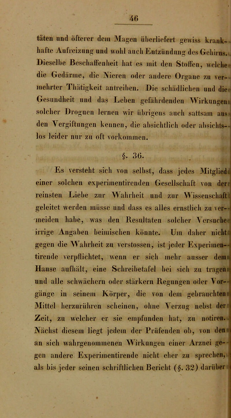 taten iind dftcrer dciu Magen uherliefert gewiss kraiik- hafte Aufreizung uiid wohl auch Entziindiing dcsGehirns. Diesclbe Bcsclmffenlieit liat es init den Stodcn, welclie- die Gediinne, die IVieren oder andere Orgaiie zii ver- inelirter Tluitigkeit antreibeii. Die scbadlicben und die* GeSiiiidlieit mid das Leben gefalirdenden Wirkiingeiii.j soldier Drogiieii lerneii wir iibrigens aiicli sattsam ausn deii Vergiftiingen keuneii, die absiditlicli oder absiclits—| los ]eider niir zii oft vorkominen. §. 36. I Es verstelit sicli von selbst, dass jedes Mitgliedni einer solchen experiinentireiiden GeselJscliaft von dcrtj reinsten Liebe znr Walirlieit nnd ziir Wissenschafti geleitet werden miisse nnd dass es alles ernstlicli zu ver— meiden liabe, was den Resiiltaten soldier Versacbe<| irrige Angaben beiinisdien kbnnte. Uin dalier iiiditiji gegen die Walirlieit zii verstossen, ist jeder Ex])eriinen—I tirende verjifliditet, wenn er sicli inelir ansser demw Hanse aufliiilt, eine Sdireibetafel bei sicli zn tragcnn iind alle sdiwadiern oder starkern Rennniren oder Vor--] O O I giinge in seinein Kbrjier, die von deni gebranclitend Mittel lierznriiliren sdieiiien, oline Yerziig nebst der j Zeit, zii weldier er sie enijifiinden liat, zii notiren. t Niidist diesein liegt jedein der Priifenden ob, von denn an sicli walirgenoniinenen Wirkiingen einer Arznei ge-- gen andere Ex])eriinentirende niclit elicr zn sjireclicn, ' als bis jeder seinen scliriftliclien Bericlit (§. 32) dariiber $
