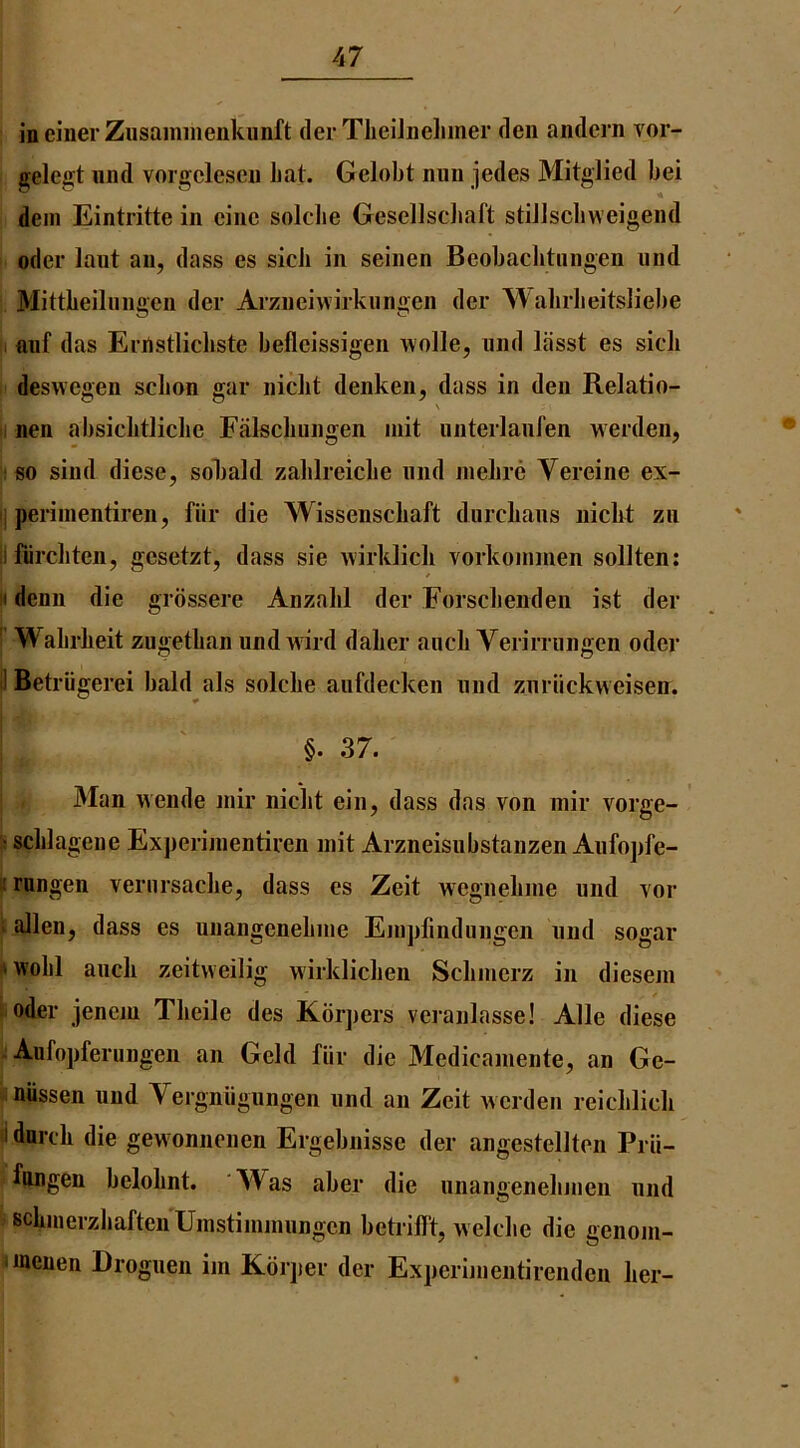 / 47 in einer Zusaminenkunft der TlieiJneliiner den andern vor- gelegt mid vorgelescu Lat. Gelobt nun jedes Mitglied bei dem Eintritte in cine solclie Gesellsdiaft stiJlscbweigend Oder laut an, dass es sicli in seinen Beobaclitiingen und Mittbeiliingen der Arzneiwirkiingen der ^^alirlieitsliel)e i auf das Ernstlicbste befleissigen wolle, und liisst es sick deswegen scbon gar nidit denken, dass in den Relatio- s I nen absiditlicbe Ealsduingen mit imterlanfen werden, I so sind diese, sokald zablreidie mid niebre Vereine ex- ij perinientiren, fiir die Wissensdiaft diirdians nickt zii furditen, gesetzt, dass sie ivirklidi vorkoimnen sollten: II denn die grossere Anzalil der Forsdienden ist der ' Walirbeit zugetban und wil d daber aiidi Verirriingen odor 1] Betriigerei bald als solcbe anfdecken mid znriickweisen. §. 37. Man wende inir nicbt ein, dass das von inir vorge- scblagene Experinientiren init Arzneisiibstanzen Anfojife- i rungen veriirsacbe, dass es Zeit wegnebine mid vor 1 alien, dass es uuangenebiiie Enijifindungcn nnd sogar AWobl aiicli zeitweilig wirklidien Sdiincrz in dieseni -Oder jenein Tbeile des Kbrpers veianlasse! Alle diese - Aufopferungen an Geld fiir die Medicainente, an Ge- niissen und Yergniigiingen nnd an Zeit werden reicblicb idnreb die gewonnenen Ergebnisse der angestellten Prii- fongen belobnt. Was aber die nnangenebnien nnd scbinerzbaftenUmstininiungcn betrifft, welcbe die genoni- ‘incnen Drogiien iin Korjjer der Experiiiientirenden ber-