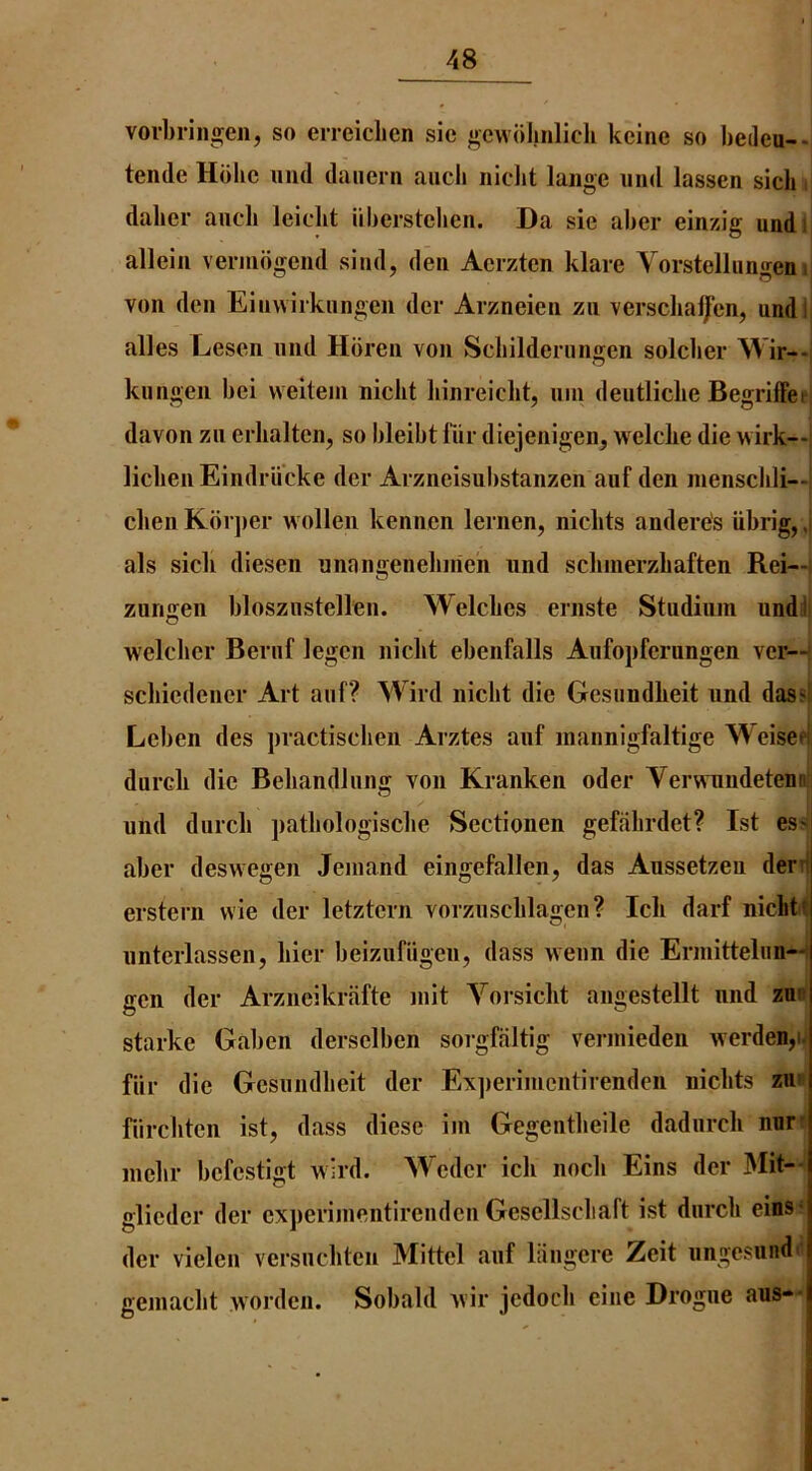 vorbringen, so eiTcichen sic gewiilmlicli kcine so bedeu--, tende Hdhc mid daiiern aiicli niclit lange mid lassen sicli i dalier aiicli lelclit iiberstclien. Da sic aber einzig undi allciii vcniidgciid sind, dcii Acrztcn klarc Vorstclliingeinj von den Einwirkungcn dcr Arzneien zn versclia^cn, undli alles Lescn mid Horen von Scbildenmgen soldier Wir--j kiingen bci vveltein niclit liinreiclit, uin deutlicbe Begrilfeei davon zn erbalten, so bleibt fiir diejenigeii, welcbe die wirk—i licbeiiEindriicke dcr Arzneisubstanzen auf den inenscbli—1 dien Korjier wollen kennen lernen, nicbts andere's iibrig, J als sicb diesen nnangenebirien iind sclinierzbaften Rei—i zungen blosziistellen. Welches ernste Studimn undll welcbcr Beriif legcn niclit ebenfalls Aiifopferungen vcr—j scbicdencr Art aiif? Wird niclit die Gesiindlieit iind das«| Lcben des practiscben Arztes aiif inannigfaltige Weisepj: durcli die Bebandliing von Kranken oder Verwnndetennij und durcli patbologiscbe Sectionen gefiibrdet? 1st ess aber deswegen Jeniand eingefallen, das Aussetzeu deni erstern vvie der letztcrn vorziisclilagen? Icb darf nicLtI nnterlassen, bier beiziifiigen, (lass wenn die Erniittelim-4 gen der Arzneikriifte init Yorsiclit angestellt mid zu^ Starke Gaben dersclben sorgfaltig verniieden werdenpi fiir die Gesiindlieit der Experiincntirenden nicbts zu» fiircbtcn ist, (lass diese iin Gegentbeile dadnrcli nor* mcbr bcfcstigt wird. Wedcr icb nocli Eins der Mit-J glicdcr der cxperiinentirendcn Gesellscliaft ist dnrcb eins* der vielcn versncbtcn Mittel aiif langere Zeit ungesundii geniacbt worden. Sobald Avir jedocb eine Drogue aus--