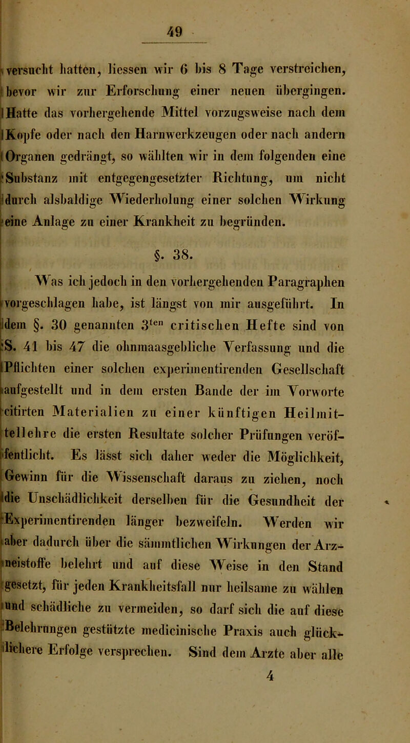 ^versucl^t hatten, liessen wir 6 bis 8 Tage verstreiclien, ^ bevor wir ziir Erforsclmiig einer neuen iibcrgiiigen. JHatte (las vorliergeliende Mittel vorzngsweise nacli dem JKopfe oder nacli den Harnwerkzeiigen oder nacli andern iOi-ganen gedrangt, so wablten wir in deni folgendeii eine pSubstanz init entgegengesetzter Ricbtnng, um nicbt tidnrcli alsbaldige Wiederliolung einer solcben Wirkung peine Anlage zu einer Kraiikbeit zii begriinden. §. 38. t W as icli jedocb in den vorbergebendeii Paragrapben YOi’gescblagen babe, ist liingst von mir ausgefiibrt. In Idem §. 30 genannten 3‘® critiscben Hefte sind von :S. 41 bis 47 die obnmaasgeblicbe Yerfassung und die tPflicbten einer solcben exjieiimentirendcii Gesellscbaft taufgestellt und in dem ersten Bande der ini Vorworte citirten Materialien zu einer kiinftigen Heilmit- jtellebre die ersten Resnltate soldier Priifangen verof- lifentlicbt. Es liisst sicb daber weder die Moglicbkeit, [Gewinn fiir die Wissenscbaft darans zu zieben, nocb idie Unscbadlicbkeit derselben fur die Oesundbeit der fExperimentirenden liinger bezweifeln. Werden wir label- dadurcb iiber die sammtlicbeii Wirknngen der Arz- |neistoffe belebrt und auf diese Weise in den Stand (gesetzt, fiir jeden Krankbeitsfall nur beilsame zu w'iiblen •and scbadlicbe zu vermeiden, so darf sicb die auf diese '‘Belebrnngen gestiitzte mediciniscbe Praxis aucb gliick*- dicbere Erfolge versprecben. Sind dem Arzte aber alle 4