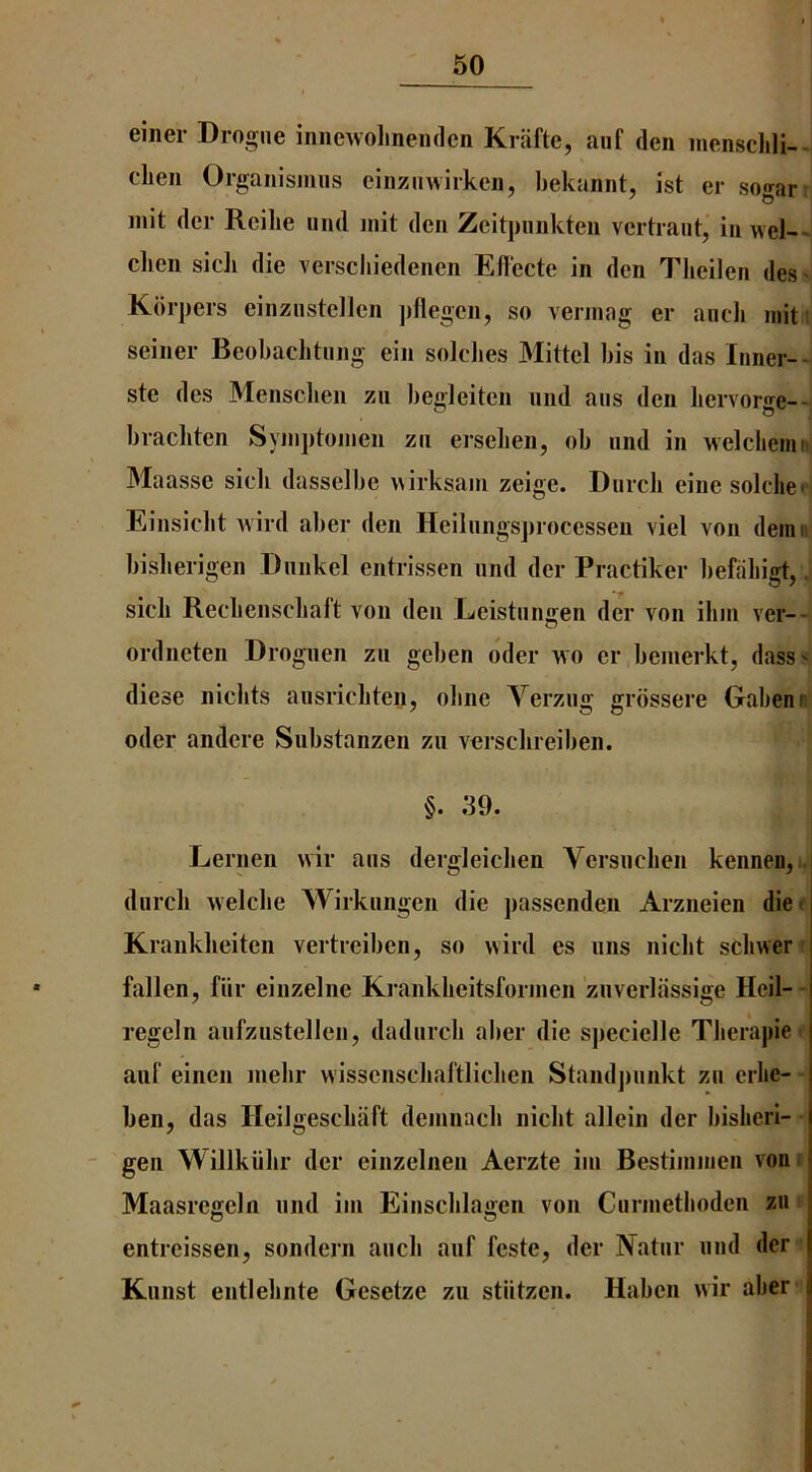 einer Drogue iniiewolineiiden Krafte, aiif den inensclili--i cLen Organismus cinziiwirken, bekannt, ist er sogar iiiit der Reilie und init den Zeitpnnkten vertraut, in weI-~^ clien sick die verscliiedenen Efiecte in den Tlieilen des' Kdrpers einzustellen ])flegen, so verinag er ancli niit' seiner Beobaclitiing ein solclies Mittel bis in das Inner--. ste des Mensclien zii begleiten nnd aus den liervorge--. bracliten Syinptoinen zn erselien, ob nnd in welclieniB Maasse sicii dasselbe wirksain zeige. Dnrcli eine solche* Einsiclit wild aber den Heilnngs])rocessen viel von demit bislierigen Dnnkel entrissen und der Practiker l)efal)igt,. sick Reckensckaft von den Leistnngen der von iliin ver—t ordneten Droguen zu geben oder wo er beinerkt, dass' diese niclits ausrickten, oline Verziig grdssere Gabenr oder andcre Substanzen zu versckreiben. §. 39. Lernen vvir ans dergleidien Versnclien kennen, I durck welcbe Wirkimgen die passenden Arzneien diet Kranklieiten vertreiben, so wild cs iins niclit scbwer ’ fallen, fiir einzelne Krankkeitsforinen znverliissige Heil- - regeln anfzustellen, dadnrck aber die specielle Tberapie ■ aiif einen inebr wissensckaftlicben Staudjinnkt zn erlic- ben, das Ileilgesckaft deinnacb nicbt allein der bisheri- gen Willkiilir der einzelnen Aerzte iin Bestiininen von t Maasregcln nnd ini Einscblagen von Ciirinetboden zu entrcissen, sondern aiich aiif feste, der Natnr nnd der Kiinst entlebnte Gesetze zu stlitzen. Habcn wir aber
