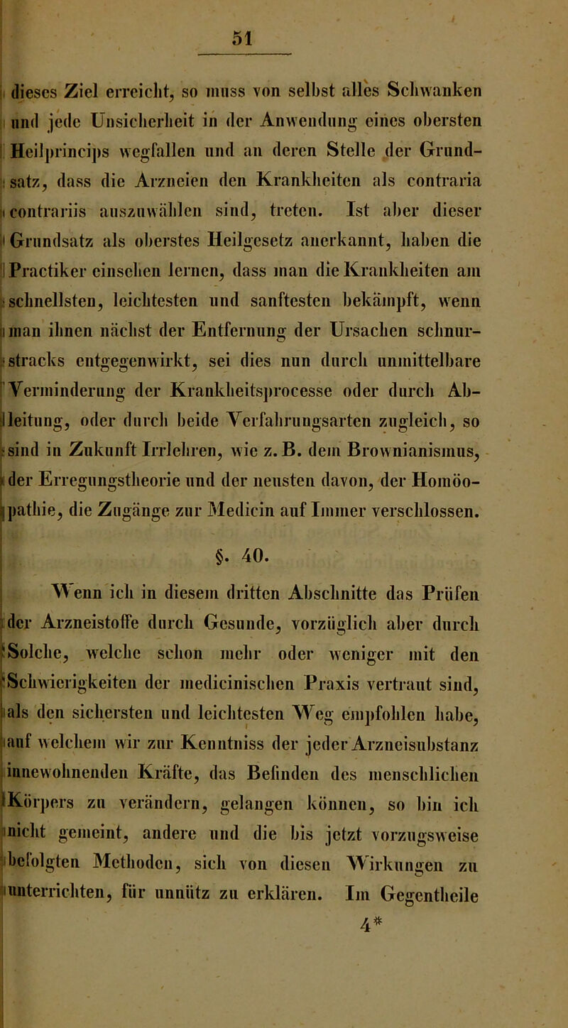 I dieses Ziel errcicht, so muss von selbst alles Scliwanken I iiiid jedc Uiisiclierlieit in der Anweiidiing eincs obersten Heilj)iinci])s wegfallen und an deren Stelle der Griind- I satz, dass die Arzneien den Krankheitcn als contraria t contrariis ausziivvablen sind, treten. 1st aber dieser t Grundsatz als oberstes Heilgesetz anerkannt, liaben die IPractiker einsclien leriicn, dass man die Kranklieiten am iscbnellsten, leiclitesten nnd sanftesten bekiimpft, wenn I man ilmen niiclist der Entferniing der Ursacben scliniir- ‘stracks entgegenwirkt, sei dies nun durcli unmittelbare Veianinderung der Krankbeits])rocesse oder durcli Ab- illeitung, oder durcli beide Yerfabrungsarten zugleicb, so :sind in Zukunft Irrleliren, wie z. B. dem Brovvnianismusj - ider Erregungstbeorie und der neusten davon, der Hombo- ipatbie, die Zugiinge zur 3Iedicin aiif Immer verscblossen. §. 40. Wenn icb in diesem dritten Absebnitte das Priifen rder ArzneistolFe durcb Gesunde, vorziiglicb aber durcli vSolcbe, welclie sebon mebr oder weniger mit den I'Scbwicrigkeiten der mediciniseben Praxis A^rtraut sind, I als den sicbersten und leiclitesten Weg empfoblen babe, lanf welcbem wir zur Kenntniss der jeder Arzneisubstanz innewolinenden Kriifte, das Befinden des menscblicben iKbrpers zii verandern, gelangen kbnncn, so bin icb ^niebt gemeint, andere und die bis jetzt vorzugsweise Ibclolgten Metboden, sicb von diesen AYirkungen zii unterriebten, fiir unniitz zu erklarcn. Im Gegentbeile I