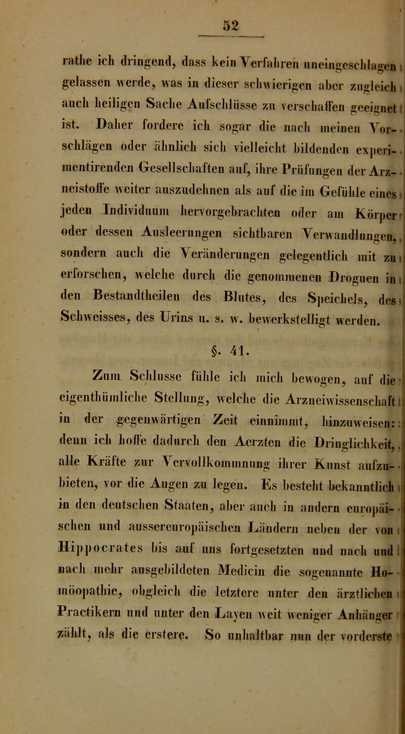 rathe ich dringend, dass keiii Verfalireii iineiiigcscJilagen ii gelasscn wcrde, was in dicser scliwierigcn abcr zngleidi i auch heiligcn Sadie AiifsdiHisse zn versdiaffen geeigneti] ist. Dalier fordere ich sogar die iiach meinen A^or-. schlagen oder iihnlidi sidi vielleicht bildenden experi-. nientirenden Gesellschaften auf, ihre Priifiingeu der Arz--| neistolfe weiter auszudehnen als aiif die im Gefiihle einesii jeden Individiium hervorgebrachten oder am KbrperrI Oder dessen Aiisleerungen sichtbaren A^erwandlnngen, .j sondern auch die Yeranderiingen gelegentlich init zuij erforschen, weldie diirdi die genoinmenen Drogiien inij den Bestandtheilen des Blntes, des SjieicheJs, des>|‘ Schweisses, des Urins u. s. w. bewerksteliigt werdcn. i §. 41. Ziini ScJiliisse fiilile ich midi bewogen, anf die» eigentliiimliche Stellnng, weldie die Arzueiivissenschaftt in der gegeuwartigen Zeit einnimmt, hinzuweisen: :j denn ich hoffe dadnrch den Aerzten die Drindidikeit .i alle Krafte znr Yervollkommniing ihrer Knnst aufzu- i bieten, vor die Aiigen zu legen. Es besteht bekanntlich i in den deiitsdien Staateiij aber auch in andern eiirojiai--! sdien nnd ausscrciiropaischcn Landern nebcn der von i| Hijipocrates bis anf uns fortgesetzten und nach undl| nach mehr aiisgebildeten Medicin die sogenannte Ho- -i inoopathie, obgleich die letztere miter den iirztlichen . Practikern nnd miter den iLayen iveit weniger Anhiinger ^ahlt^ als die erstere. So milialtbar nun der vorderste