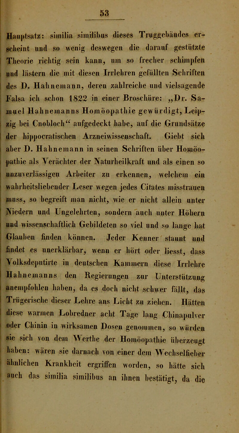 Haiiptsatz: siinilia siinilibus dieses Trugsebaiides er- Bclieint iiiid so wenig deswegen die daraiif gestiitzte i Tlieorie riclitig sein kanii, iim so freclier schiiiipfeii I uiid Ifistcrn die init dieseii Irrlebren gcfiillten Sclirifteii i des D. Habneiiiann, deren zablreiclie mid vielsagende Falsa icb scboii 1822 in einer Broscliiire: „Dr. Sa- i uiuel Habnemanns Homoopatbie gewiirdigt, Leip- : zig bei Cnoblocb^^ aiifgedeckt babe, aiif die Grundsatze I der bijipocratiscben Arzneiwissenscbaft. Giebt sicb I aber D. Hahnemann in seinen Scbriften iiber Homoo- I patbie als Yeriicliter der Naturbeilkraft iind als einen so 1 nnzuverlassigen Arbeiter zu erkennen, welcbein ein I wabrbeitsliebender Lcser wegen jedes Citates niisstrauen i muss, so begreift man nicbt, wie er niclit allein miter ! Niedern nnd Ungelebrten, sondern 1111011 miter Hbbern I nnd wissenscbaftlicb Gebildeten so viel imd so laiige bat i Glauben jGiiden konnen. Jeder Kenner' staunt und i findet es nnerklarbar, wenn er bort odcr liesst, dass ! Volksdepntirte in dentscben Kainmern diese Irrlebre ! Habnemanns den Regierungen ziir Unterstiitzung ( anempfoblen baben, da es docb nicbt scbwer fallt, das I Triigeriscbe dieser Lebre ans Licbt zu ziebcn. Hiitten I diese warmen Lobredner acbt Tage lang Cbiiiapulver t Oder Cbinin in wirksamen Dosen genommen, so wiirden i sic sicb von dem Wertbe der Homoopatbie iiberzeugt baben: waren sie darnacb von einer dem Wecbselfieber I abnlicben Krankbcit ergriffen worden, so batte sicb aucb das similia similibus an ibnen bestatigt, da die