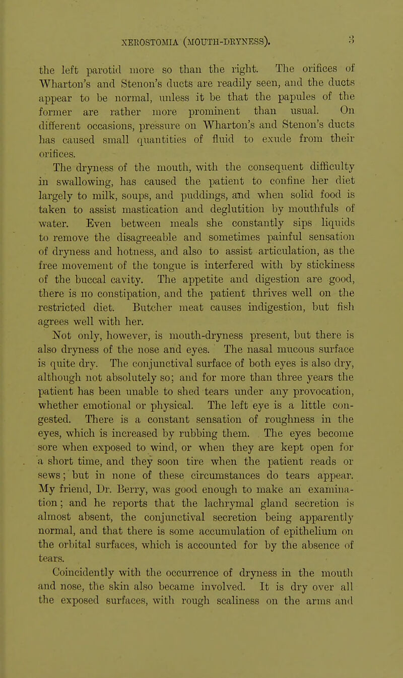 the left parotid more so than the right. Tlie orifices (jf Whcxrtoii's and Stenon's ducts are readily seen, and the ducts appear to be normal, unless it be that the papules of the former are rather more prominent than usual. On different occasions, pressure on Wharton's and Stenon's ducts has caused small quantities of fluid to exude from their orifices. The dryness of the mouth, with the consequent difficulty in swallowmg, has caused the patient to confine her diet largely to milk, soups, and puddings, and when solid food is taken to assist mastication and deglutition l^y mouthfuls of water. Even between meals she constantly sips liquids to remove the disagreeable and sometimes painful sensation of dryness and hotness, and also to assist articulation, as tlie free movement of the tongue is interfered with by stickuiess of the buccal cavity. The appetite and digestion are good, there is no constipation, and the patient thrives well on the restricted diet. Butcher meat causes indigestion, but fish agrees well with her. Not only, however, is mouth-dryness present, but there is also dryness of the nose and eyes. The nasal mucous surface is quite dry. Tlie conjunctival surface of both eyes is also dry, although not absolutely so; and for more than three years the patient has been unable to shed tears imder any provocation, whether emotional or physical. The left eye is a little con- gested. There is a constant sensation of roughness in the eyes, which is increased by rubbmg them. The eyes become sore when exposed to wmd, or when they are kept open for a short tune, and they soon tire wlien the patient reads or sews; but in none of these circumstances do tears appear. My friend, Dr. Berry, was good enough to make an examina- tion ; and he reports that the lachr}Tnal gland secretion is almost absent, the conjunctival secretion being apparently normal, and that there is some accmiuilation of epithelium on the orlntal surfaces, which is accounted for by the absence of tears. Coincidently with the occurrence of dryness in the moutli and nose, the skin also became involved. It is dry over all the exposed surfaces, with rough scaliness on the arms and