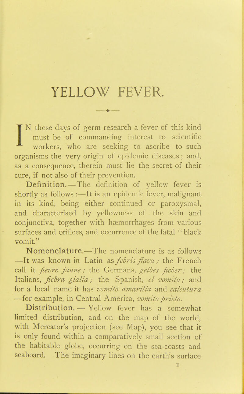 IN these days of germ research a fever of this kind must be of commanding interest to scientific workers, who are seeking to ascribe to such organisms the very origin of epidemic diseases ; and, as a consequence, therein must He the secret of their cure, if not also of their prevention. Definition.—The definition of yellow fever is shortly as follows :—It is an epidemic fever, malignant in its kind, being either continued or paroxysmal, and characterised by yellowness of the skin and conjunctiva, together with haemorrhages from various surfaces and orifices, and occurrence of the fatal  black vomit. Nomenclature.—The nomenclature is as follows —It was known in Latin as febris flava ; the French call it fievre jaune; the Germans, Jieber; the Italians, fiebra gialia; the Spanish, el vomito; and for a local name it has vomito atnarilla and calmtiira —for example, in Central America, vomitoprieto. Distribution. — Yellow fever has a somewhat limited distribution, and on the map of the world, with Mcreator's projection (see Map), you see that it is only found within a comparatively small section of the habitable globe, occurring on the sea-coasts and seaboard. The imaginary lines on the earth's surface