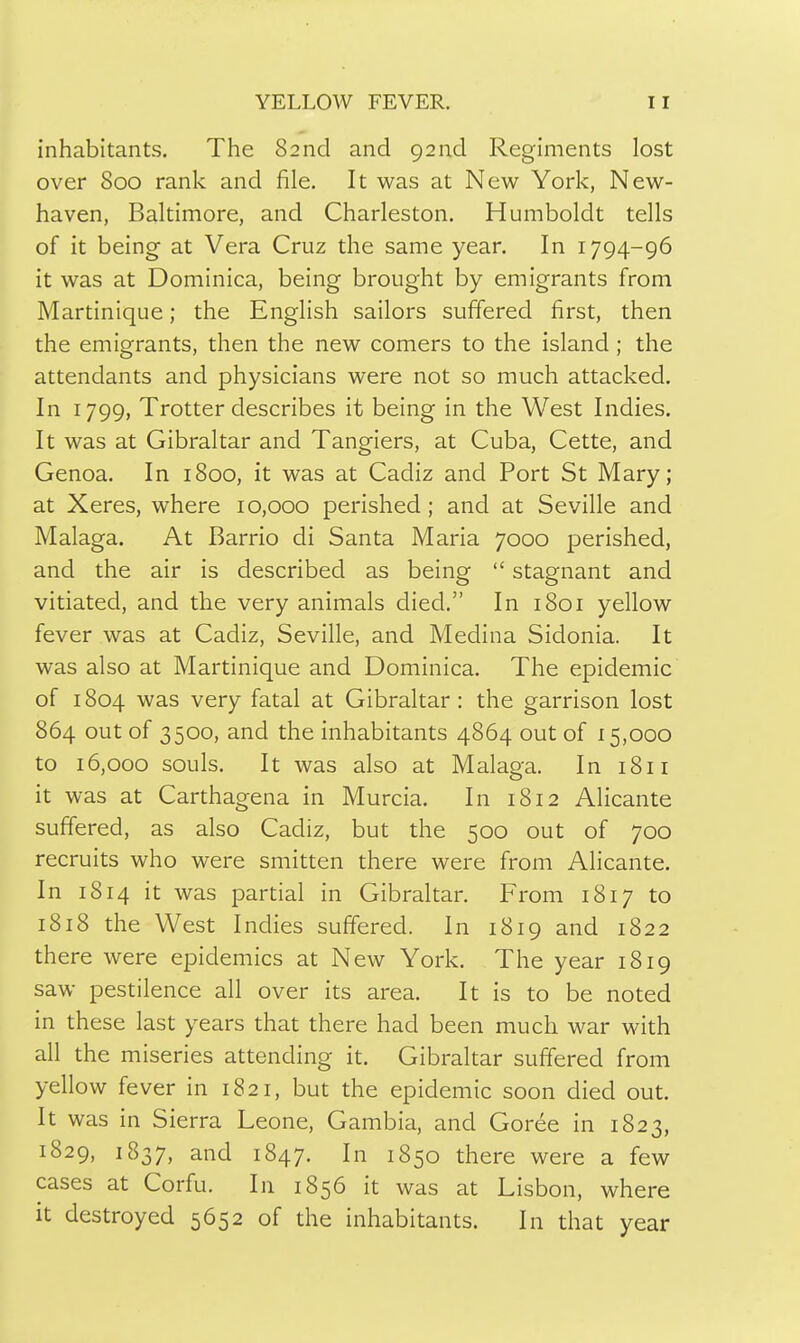 inhabitants. The 82 nd and 92 nd Regiments lost over 800 rank and file. It was at New York, New- haven, Baltimore, and Charleston. Humboldt tells of it being at Vera Cruz the same year. In 1794-96 it was at Dominica, being brought by emigrants from Martinique; the English sailors suffered first, then the emigrants, then the new comers to the island ; the attendants and physicians were not so much attacked. In 1799, Trotter describes it being in the West Indies. It was at Gibraltar and Tangiers, at Cuba, Cette, and Genoa. In 1800, it was at Cadiz and Port St Mary; at Xeres, where 10,000 perished ; and at Seville and Malaga. At Barrio di Santa Maria 7000 perished, and the air is described as being  stagnant and vitiated, and the very animals died. In 1801 yellow fever was at Cadiz, Seville, and Medina Sidonia. It was also at Martinique and Dominica. The epidemic of 1804 was very fatal at Gibraltar: the garrison lost 864 out of 3500, and the inhabitants 4864 out of 15,000 to 16,000 souls. It was also at Malaga. In 1811 it was at Carthagena in Murcia. In 1812 Alicante suffered, as also Cadiz, but the 500 out of 700 recruits who were smitten there were from Alicante. In 1814 it was partial in Gibraltar. From 1817 to 1818 the West Indies suffered. In 1819 and 1822 there were epidemics at New York. The year 1819 saw pestilence all over its area. It is to be noted in these last years that there had been much war with all the miseries attending it. Gibraltar suffered from yellow fever in 1821, but the epidemic soon died out. It was in Sierra Leone, Gambia, and Goree in 1823, 1829, 1837, and 1847. In 1850 there were a few cases at Corfu. In 1856 it was at Lisbon, where it destroyed 5652 of the inhabitants. In that year