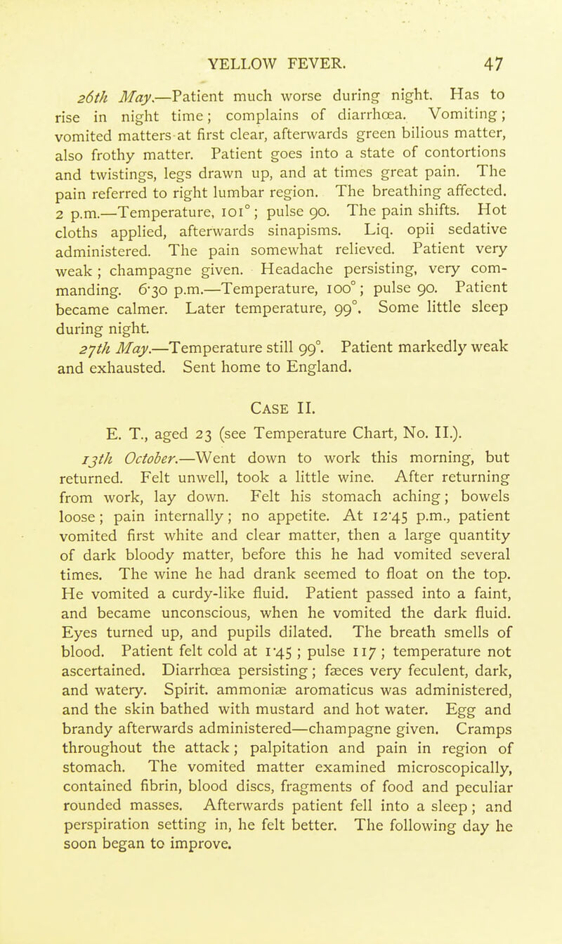 26th May,—Patient much worse during night. Has to rise in night time; complains of diarrhoea. Vomiting; vomited matters at first clear, afterwards green bilious matter, also frothy matter. Patient goes into a state of contortions and twistings, legs drawn up, and at times great pain. The pain referred to right lumbar region. The breathing affected. 2 p.m.—Temperature, 101°; pulse 90, The pain shifts. Hot cloths applied, afterwards sinapisms, Liq, opii sedative administered. The pain somewhat relieved. Patient very weak ; champagne given. Headache persisting, very com- manding. 6-30 p.m.—Temperature, 100°; pulse 90. Patient became calmer. Later temperature, 99°. Some little sleep during night. 2^111 May.—Temperature still 99°. Patient markedly weak and exhausted. Sent home to England. Case H. E. T., aged 23 (see Temperature Chart, No, IL). 7j//« October.—Went down to work this morning, but returned. Felt unwell, took a little wine. After returning from work, lay down. Felt his stomach aching; bowels loose; pain internally; no appetite. At I245 p.m., patient vomited first white and clear matter, then a large quantity of dark bloody matter, before this he had vomited several times. The wine he had drank seemed to float on the top. He vomited a curdy-like fluid. Patient passed into a faint, and became unconscious, when he vomited the dark fluid. Eyes turned up, and pupils dilated. The breath smells of blood. Patient felt cold at i'45 ; pulse 117 ; temperature not ascertained. Diarrhoea persisting; faeces very feculent, dark, and watery. Spirit, ammoniae aromaticus was administered, and the skin bathed with mustard and hot water. Egg and brandy afterwards administered—champagne given. Cramps throughout the attack; palpitation and pain in region of stomach. The vomited matter examined microscopically, contained fibrin, blood discs, fragments of food and peculiar rounded masses. Afterwards patient fell into a sleep; and perspiration setting in, he felt better. The following day he soon began to improve.