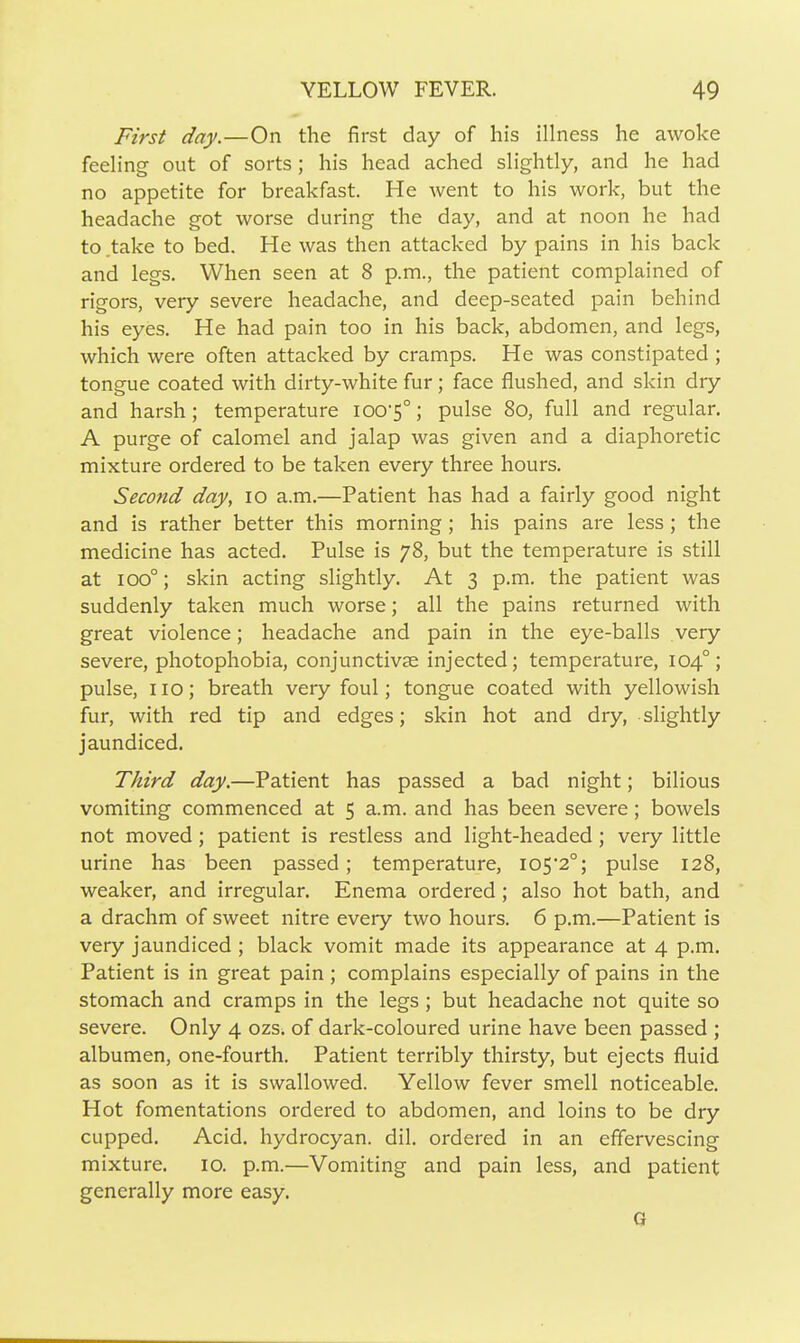 First day.—On the first day of his illness he awoke feeling out of sorts; his head ached slightly, and he had no appetite for breakfast. He went to his work, but the headache got worse during the day, and at noon he had to .take to bed. He was then attacked by pains in his back and legs. When seen at 8 p.m., the patient complained of rigors, very severe headache, and deep-seated pain behind his eyes. He had pain too in his back, abdomen, and legs, which were often attacked by cramps. He was constipated; tongue coated with dirty-white fur; face flushed, and skin dry and harsh; temperature ioo5°; pulse 80, full and regular. A purge of calomel and jalap was given and a diaphoretic mixture ordered to be taken every three hours. Second day, 10 a.m.—Patient has had a fairly good night and is rather better this morning ; his pains are less ; the medicine has acted. Pulse is 78, but the temperature is still at 100°; skin acting slightly. At 3 p.m. the patient was suddenly taken much worse; all the pains returned with great violence; headache and pain in the eye-balls very severe, photophobia, conjunctivae injected; temperature, 104°; pulse, no; breath very foul; tongue coated with yellowish fur, with red tip and edges; skin hot and dry, slightly jaundiced. Third day.—Patient has passed a bad night; bilious vomiting commenced at 5 a.m. and has been severe; bowels not moved ; patient is restless and light-headed; very little urine has been passed; temperature, 105*2°; pulse 128, weaker, and irregular. Enema ordered; also hot bath, and a drachm of sweet nitre every two hours. 6 p.m.—Patient is very jaundiced ; black vomit made its appearance at 4 p.m. Patient is in great pain ; complains especially of pains in the stomach and cramps in the legs; but headache not quite so severe. Only 4 ozs. of dark-coloured urine have been passed ; albumen, one-fourth. Patient terribly thirsty, but ejects fluid as soon as it is swallowed. Yellow fever smell noticeable. Hot fomentations ordered to abdomen, and loins to be dry cupped. Acid, hydrocyan. dil. ordered in an effervescing mixture. 10. p.m.—Vomiting and pain less, and patient generally more easy. G