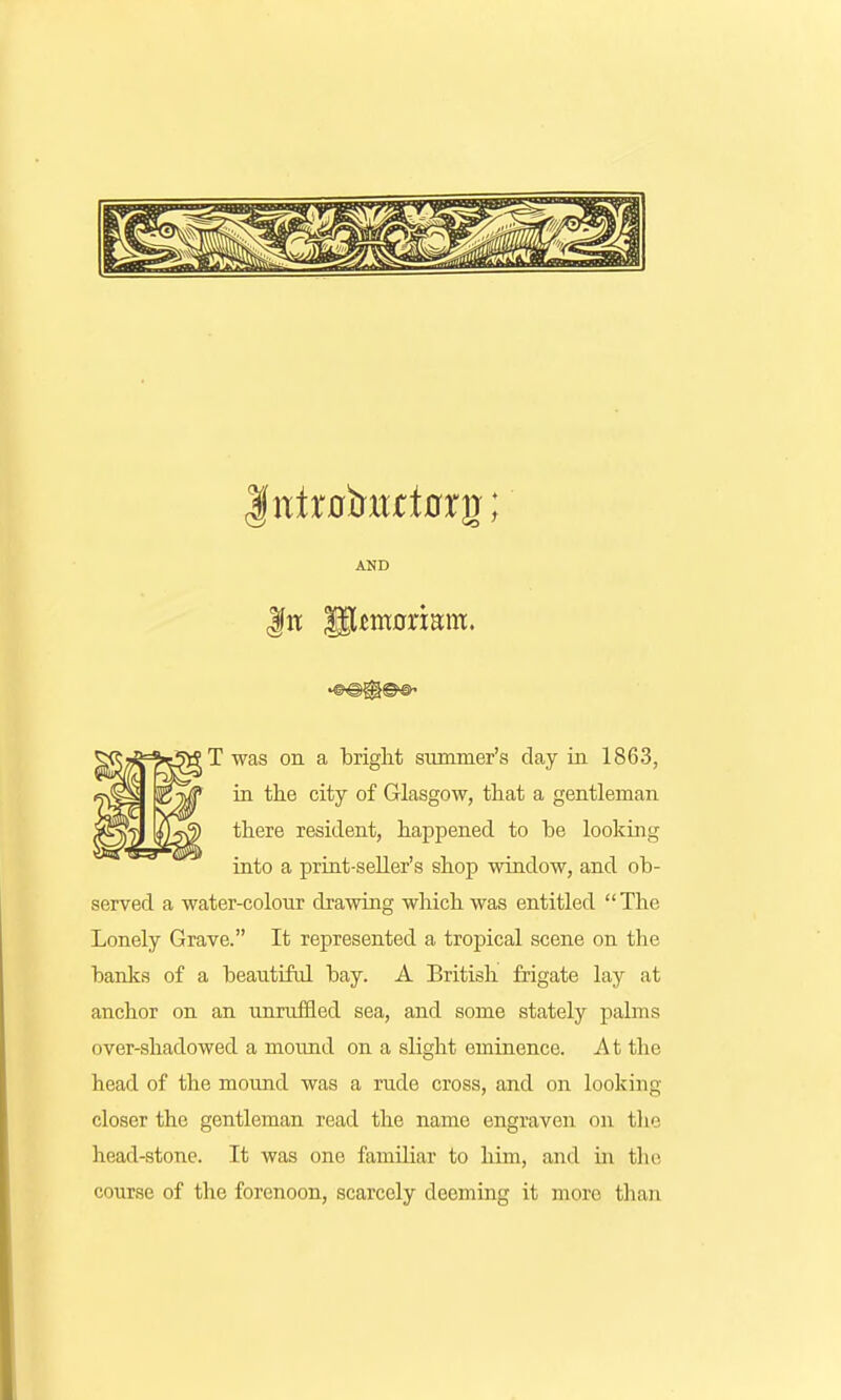 AND |fn glfimorianr. T was on a bright summer's day in 1863, in the city of Glasgow, that a gentleman there resident, happened to be looking into a print-seller's shop window, and ob- served a water-colour drawing which was entitled The Lonely Grave. It represented a tropical scene on the banks of a beautiful bay. A British frigate lay at anchor on an unruffled sea, and some stately palms over-shadowed a mound on a slight eminence. At the head of the mound was a rude cross, and on looking closer the gentleman read the name engraven on the head-stone. It was one familiar to him, and in the course of the forenoon, scarcely deeming it more than