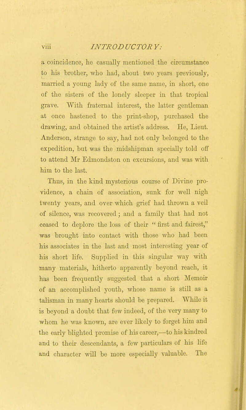 a coincidence, he casually mentioned the circumstance to his brother, who had, about two years previously, married a young lady of the same name, in short, one of the sisters of the lonely sleeper in that tropical grave. With fraternal interest, the latter gentleman at once hastened to the print-shop, purchased the drawing, and obtained the artist's address. He, Lieut. Anderson, strange to say, had not only belonged to the expedition, but was the midshipman specially told off to attend Mr Edmondston on excursions, and was with him to the last. Thus, in the kind mysterious course of Divine pro- vidence, a chain of association, sunk for well nigh twenty years, and over which grief had thrown a veil of silence, was recovered; and a family that had not ceased to deplore the loss of their first and fairest, was brought into contact with those who had been his associates in the last and most interesting year of his short life. Supplied in this singular way with many materials, hitherto apparently beyond reach, it has been frequently suggested that a short Memoir of an accomplished youth, whose name is still as a talisman in many hearts should be prepared. Wliile it is beyond a doubt that few indeed, of the very many to whom he was known, are ever likely to forget him and the early blighted promise of his career,—to his kindred and to their descendants, a few particulars of his life and character will be more especially valuable. The