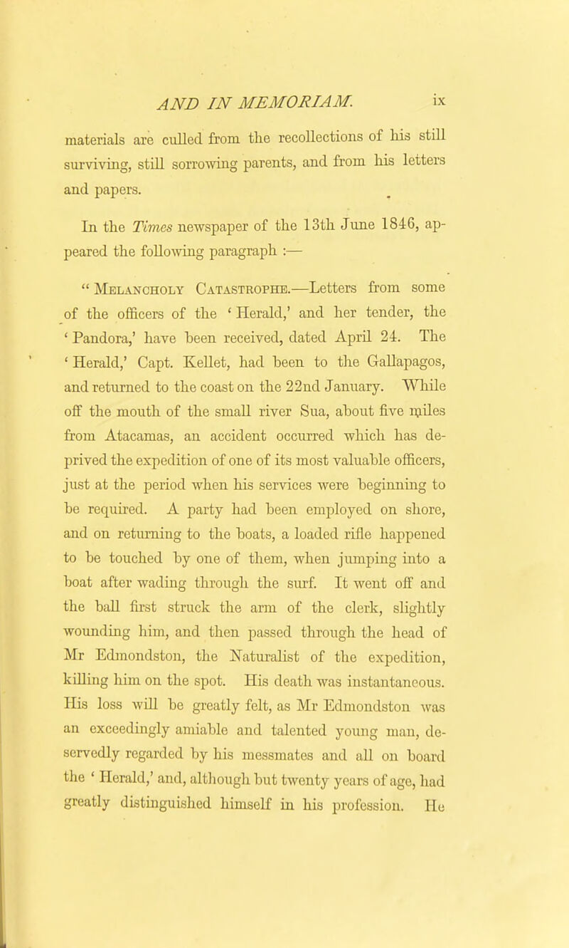 materials are culled from the recollections of Ms still surviving, still sorrowing parents, and from his letters and papers. In the Times newspaper of the 13th June 1816, ap- peared the following paragraph :—  Melancholy Catastrophe.—Letters from some of the officers of the ' Herald,' and her tender, the ' Pandora,' have been received, dated April 24. The ' Herald,' Capt. Kellet, had been to the Gallapagos, and returned to the coast on the 22nd January. While off the mouth of the small river Sua, about five miles from Atacamas, an accident occurred which has de- prived the expedition of one of its most valuable officers, just at the period when his services were beginning to be required. A party had been employed on shore, and on returning to the boats, a loaded rifle happened to be touched by one of them, when jumping into a boat after wading through the surf. It went off and the ball first struck the arm of the clerk, slightly wounding him, and then passed through the head of Mr Edmondston, the Naturalist of the expedition, killing him on the spot. His death was instantaneous. His loss will be greatly felt, as Mr Edmondston was an exceedingly amiable and talented young man, de- servedly regarded by his messmates and all on board the ' Herald,' and, although but twenty years of age, had greatly distinguished himself in his profession. He