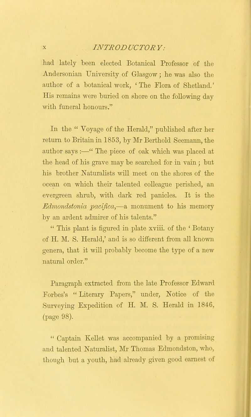 had lately been elected Botanical Professor of the Andersonian University of Glasgow; he was also the author of a botanical work, 'The Flora of Shetland' His remains were buried on shore on the following day with funeral honours. In the  Voyage of the Herald, published after her return to Britain in 1853, by Mr Berthold Seemann, the author says :— The piece of oak which was placed at the head of his grave may be searched for in vain; but his brother Naturalists will meet on the shores of the ocean on which their talented colleague perished, an evergreen shrub, with dark red panicles. It is the Edmondstonia pacifica,—a monument to his memory by an ardent admirer of his talents.  This plant is figured in plate xviii. of the ' Botany of H. M. S. Herald,' and is so different from all known genera, that it will probably become the type of a new natural order. Paragraph extracted from the late Professor Edward Forbes's  Literary Papers, under, Notice of the Surveying Expedition of H. M. S. Herald in 1S46. (page 98).  Captain Kellet was accompanied by a promising and talented Naturalist, Mr Thomas Edmondston, who, though but a youth, had already given good earnest of
