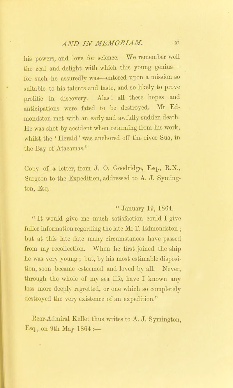 his powers, and love for science. We remember well the zeal and delight with which this young genius— for such he assuredly was—entered upon a mission so suitable to his talents and taste, and so likely to prove prolific in discovery. Alas! all these hopes and anticipations were fated to he destroyed. Mr Ed- mondston met with an early and awfully sudden death. He was shot by accident when returning from his work, whilst the ' Herald' was anchored off the river Sua, in the Bay of Atacamas. Copy of a letter, from J. 0. Goodridge, Esq., B.N, Surgeon to the Expedition, addressed to A. J. Syming- ton, Esq.  January 19, 1864.  It would give me much satisfaction could I give fuller information regarding the late Mr T. Edmondston ; hut at this late date many circumstances have passed from my recollection. When he first joined the ship he was very young; hut, by his most estimable disposi- tion, soon became esteemed and loved by all. Never, through the whole of my sea life, have I known any loss more deeply regretted, or one which so completely destroyed the very existence of an expedition. Bear-Atlmiral Kellet thus writes to A. J. Symington, Esq., on 9th May 1864 :—