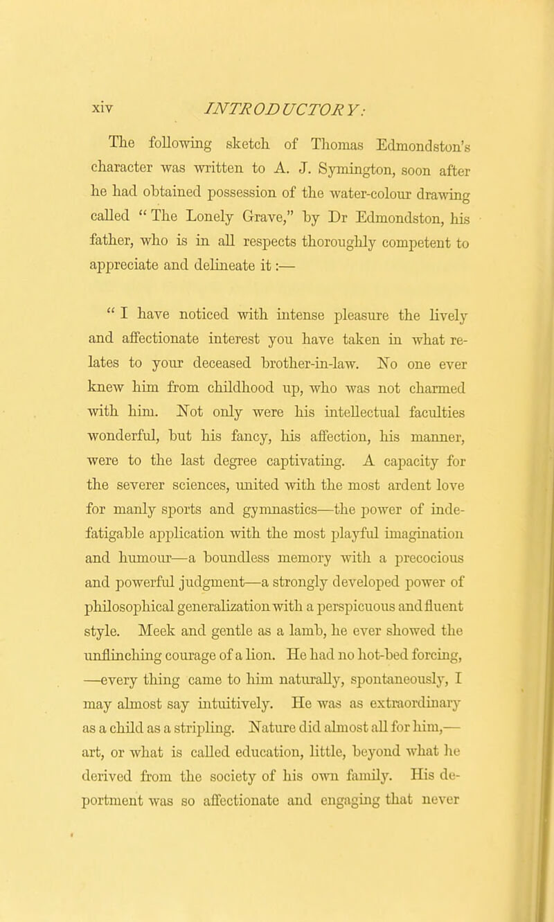 The following sketch, of Thomas Edmondston's character was written to A. J. Symington, soon after he had obtained possession of the water-colour drawing called  The Lonely Grave, by Dr Edruondston, his father, who is in all respects thoroughly cornpeteut to appreciate and delineate it:—  I have noticed with intense pleasure the lively and affectionate interest you have taken in what re- lates to your deceased brother-in-law. No one ever knew him from childhood up, who was not charmed with him. Not only were his intellectual faculties wonderful, but his fancy, his affection, his manner, were to the last degree captivating. A capacity for the severer sciences, united with the most ardent love for manly sports and gymnastics—the power of inde- fatigable application with the most playful imagination and humour—a boundless memory with a precocious and powerful judgment—a strongly developed power of philosophical generalization with a perspicuous and fluent style. Meek and gentle as a lamb, he ever showed the unflinching courage of a lion. He had no hot-bed forcing, —every thing came to him naturally, spontaneously, I may almost say intuitively. He was as extraordinary as a child as a stripling. Nature did abuost all for him,— art, or what is called education, little, beyond what he derived from the society of his own family. His de- portment was so affectionate and engaging that never