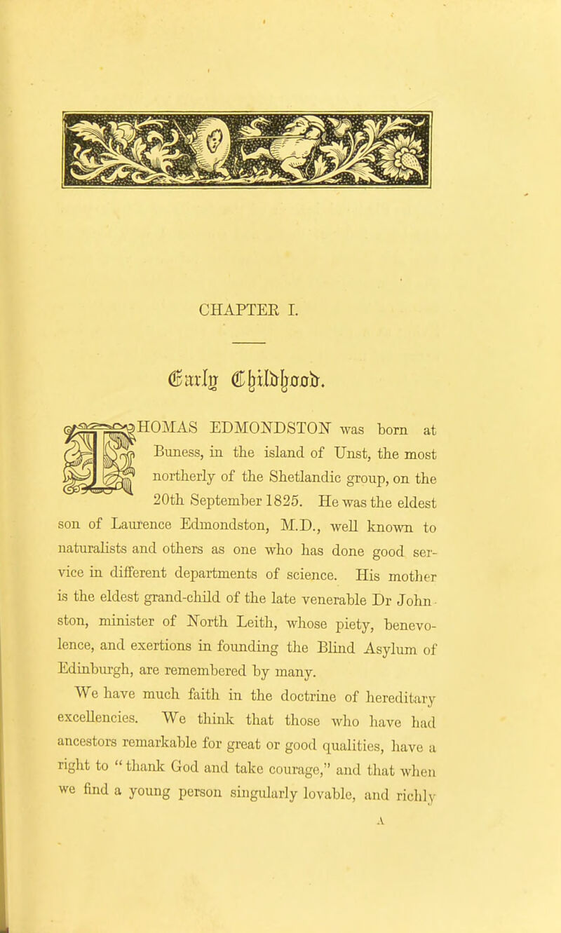 5H0MAS EDMONDSTON was born at Buness, in the island of Unst, the most northerly of the Shetlandic group, on the 20th September 1825. He was the eldest son of Laurence Edmondston, M.D., well known to naturalists and others as one who has done good ser- vice in different departments of science. His mother is the eldest grand-child of the late venerable Dr John ston, minister of North Leith, whose piety, benevo- lence, and exertions in founding the Blind Asylum of Edinburgh, are remembered by many. We have much faith in the doctrine of hereditary excellencies. We think that those who have had ancestors remarkable for great or good qualities, have a right to thank God and take courage, and that when we find a young person singularly lovable, and richly