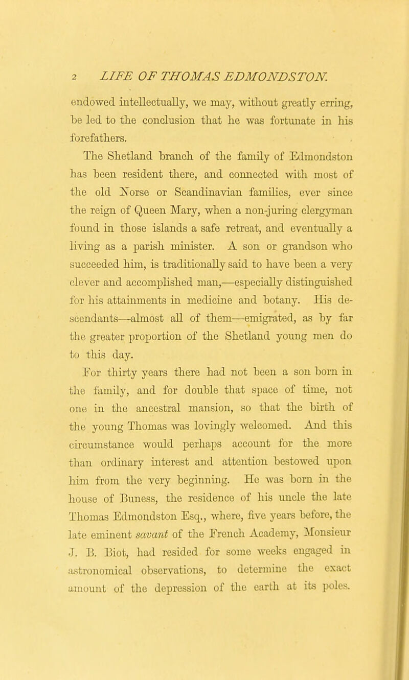 endowed intellectually, we may, without greatly erring, be led to the conclusion that he was fortunate in his forefathers. The Shetland branch of the family of Edmondston has been resident there, and connected with most of the old Norse or Scandinavian families, ever since the reign of Queen Mary, when a non-juring clergyman found in those islands a safe retreat, and eventually a living as a parish minister. A son or grandson who succeeded him, is traditionally said to have been a very clever and accomplished man,—especially distinguished for his attainments in medicine and botany. His de- scendants—almost all of them—emigrated, as by far the greater proportion of the Shetland young men do to this day. For thirty years there had not been a son born in the famdy, and for double that space of time, not one in the ancestral mansion, so that the birth of the young Thomas was lovingly welcomed. And this circumstance would perhaps account for the more than ordinary interest and attention bestowed upon him from the very beginning. He was born in the house of Buness, the residence of his uncle the late Thomas Edmondston Esq., where, five years before, the late eminent savant of the Erench Academy, Monsieur J. B. Biot, had resided for some weeks engaged in astronomical observations, to determine the exact amount of the depression of the earth at its poles.