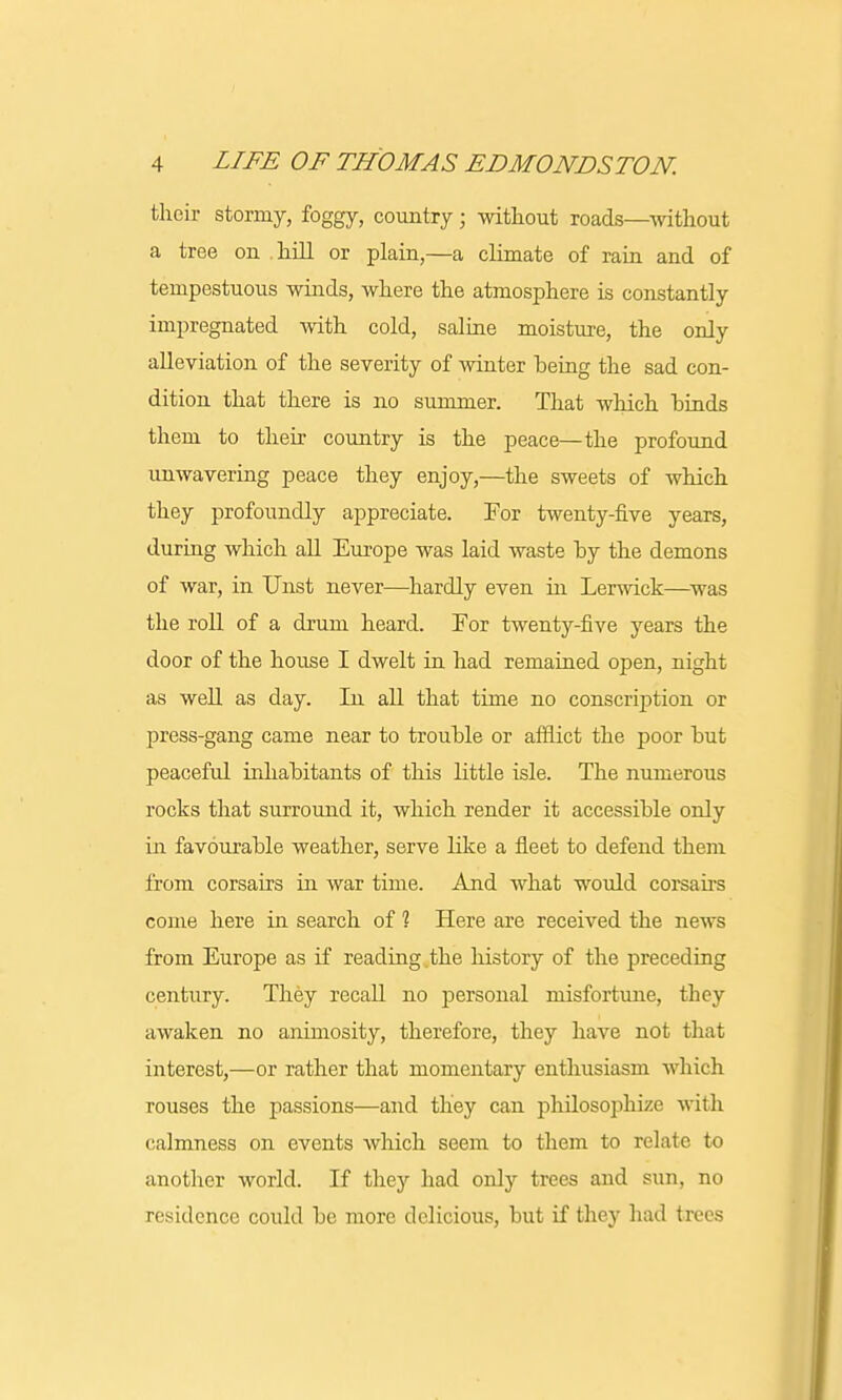 their stormy, foggy, country; without roads—without a tree on hill or plain,—a climate of rain and of tempestuous winds, where the atmosphere is constantly impregnated with cold, saline moisture, the only alleviation of the severity of winter being the sad con- dition that there is no summer. That which hinds them to their country is the peace—the profound unwavering peace they enjoy,—the sweets of which they profoundly appreciate. For twenty-five years, during which all Europe was laid waste by the demons of war, in Unst never—hardly even in Lerwick—was the roll of a drum heard. For twenty-five years the door of the house I dwelt in had remained open, night as well as day. In all that time no conscription or press-gang came near to trouble or afflict the poor but peaceful inhabitants of this little isle. The numerous rocks that surround it, which render it accessible only in favourable weather, serve like a fleet to defend them from corsairs in war time. And what would corsairs come here in search of 1 Here are received the news from Europe as if reading.the history of the preceding century. They recall no personal misfortune, they awaken no animosity, therefore, they have not that interest,—or rather that momentary enthusiasm which rouses the passions—and they can philosophize witli calmness on events which seem to them to relate to another world. If they had only trees and sun, no residence could be more delicious, but if they had trees