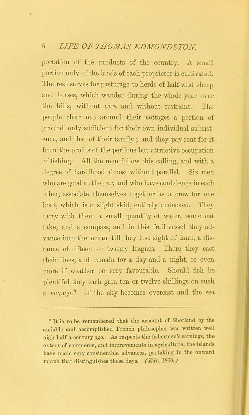 portation of the products of the country. A small portion only of the lands of each proprietor is cultivated. The rest serves for pasturage to herds of half-wild sheep and horses, which wander during the whole year over the hills, without care and without restraint. The people clear out around their cottages a portion of ground only sufficient for their own individual subsist- ence, and that of their family; and they pay rent for it from the profits of the perilous but attractive occupation of fishing. All the men follow this calling, and with a degree of hardihood almost without parallel. Sis men who are good at the oar, and who have confidence in each other, associate themselves together as a crew for one boat, which is a slight skiff, entirely undecked. They carry with them a small quantity of water, some oat cake, and a compass, and in this frail vessel they ad- vance into the ocean till they lose sight of land, a dis- tance of fifteen or twenty leagues. There they cast their lines, and remain for a day and a night, or even more if weather be very favourable. Should fish be plentiful they each gain ten or twelve shillings on such a voyage.* If the sky becomes overcast and the sea * It is to be remembered that the account of Shetland by the amiable and accomplished French philosopher was written well nigh half a century ago. As respects the fishermen's earnings, the extent of commerce, and improvements in agriculture, the islands have made very considerable advances, partaking in the onward march that distinguishes these days. (Edr. 1868. J