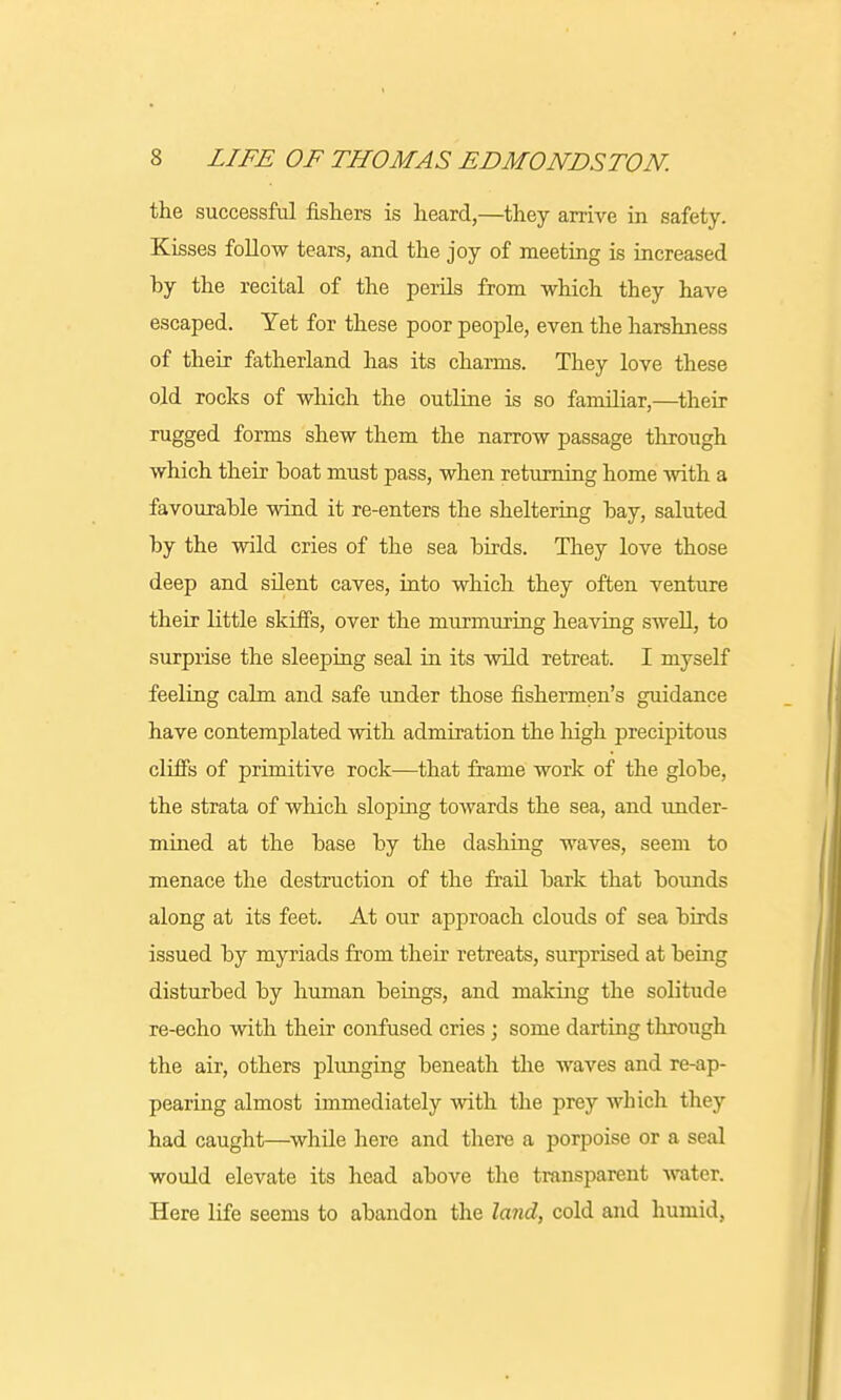 the successful fishers is heard,—they arrive in safety. Kisses follow tears, and the joy of meeting is increased by the recital of the perils from which they have escaped. Yet for these poor people, even the harshness of their fatherland has its charms. They love these old rocks of which the outline is so familiar,—their rugged forms shew them the narrow passage through which their boat must pass, when returning home with a favourable wind it re-enters the sheltering bay, saluted by the wild cries of the sea birds. They love those deep and silent caves, into which they often venture their little skiffs, over the murmuring heaving swell, to surprise the sleeping seal in its wild retreat. I myself feeling calm and safe under those fishermen's guidance have contemplated with admiration the high precipitous cliffs of primitive rock—that frame work of the globe, the strata of which sloping towards the sea, and under- mined at the base by the dashing waves, seem to menace the destruction of the frail bark that bounds along at its feet. At our approach clouds of sea birds issued by myriads from their retreats, surprised at being disturbed by human beings, and making the solitude re-echo with their confused cries ; some darting through the air, others plunging beneath the waves and re-ap- pearing almost immediately with the prey which they had caught—while here and there a porpoise or a seal would elevate its head above the transparent water. Here life seems to abandon the land, cold and humid,