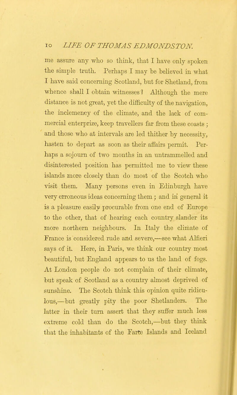 me assure any who so think, that I have only spoken the simple truth. Perhaps I may be believed in what I have said concerning Scotland, but for Shetland, from whence shall I obtain witnesses % Although the mere distance is not great, yet the difficulty of the navigation, the inclemency of the climate, and the lack of com- mercial enterprize, keep travellers far from these coasts ; and those who at intervals are led thither by necessity, hasten to depart as soon as their affairs permit. Per- haps a sojourn of two months in an untrammelled and disinterested position has permitted me to view these islands more closely than do most of the Scotch who visit them. Many persons even in Edinburgh have very erroneous ideas concerning them; and hi general it is a pleasure easily procurable from one end of Europe to the other, that of hearing each country slander its more northern neighbours. In Italy the climate of France is considered rude and severe,—see what Alfieri says of it. Here, in Paris, we think our country most beautiful, but England appears to us the land of fogs. At London people do not complain of their climate, but speak of Scotland as a country almost deprived of sunshine. The Scotch think this opinion quite ridicu- lous,—but greatly pity the poor Shetlanders. The latter in their turn assert that they suffer much less extreme cold than do the Scotch,—but they think that the inhabitants of the Faroe Islands and Iceland