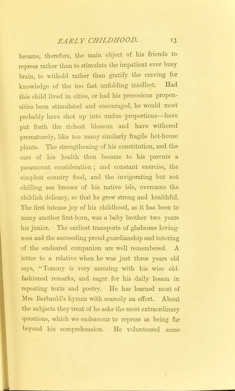 became, therefore, the main object of his friends to repress rather than to stimulate the impatient ever busy- brain, to withold rather than gratify the craving for knowledge of the too fast unfolding intellect. Had this child lived in cities, or had his precocious propen- sities been stimulated and encouraged, he would most probably have shot up into undue proportions—have put forth the richest blossom and have withered prematurely, like too many similarly fragile hot-house plants. The strengthening of his constitution, and the care of his health then became to his parents a paramount consideration ; and constant exercise, the simplest country food, and the invigorating but not chilling sea breezes of his native isle, overcame the childish delicacy, so that he grew strong and healthful. The first intense joy of his childhood, as it has been to many another first-born, was a baby brother two years Ms junior. The earliest transports of gladsome loving- ness and the succeeding proud guardianship and tutoring of the endeared companion are well remembered. A letter to a relative when he was just three years old says, Tommy is very amusing with his wise old- fashioned remarks, and eager for his daily lesson in repeating texts and poetry. He has learned most of Mrs Barbauld's hymns with scarcely an effort. About the subjects they treat of he asks the most extraordinary questions, which we endeavour to rein-ess as being far beyond his comprehension. He volunteered some