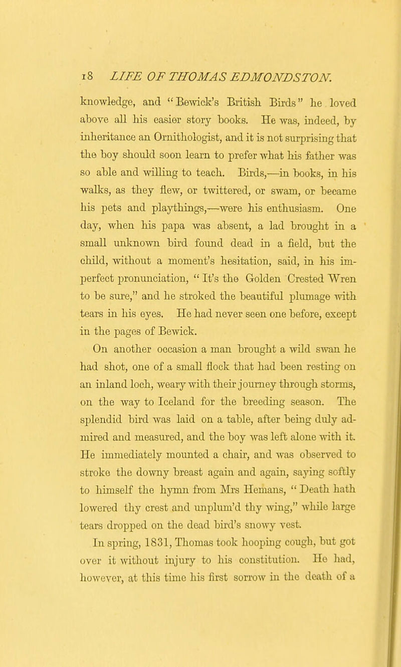 knowledge, and Bewick's British Birds he loved above all his easier story hooks. He was, indeed, by inheritance an Ornithologist, and it is not surprising that the boy should soon learn to prefer what his father was so able and willing to teach. Birds,—in books, in his walks, as they flew, or twittered, or swam, or became his pets and playthings,—were his enthusiasm. One day, when his papa was absent, a lad brought in a small unknown bird found dead in a field, but the child, without a moment's hesitation, said, in his im- perfect pronunciation,  It's the Golden Crested Wren to be sure, and he stroked the beautiful plumage with tears in his eyes. He had never seen one before, except in the pages of Bewick. On another occasion a man brought a wild swan he had shot, one of a small flock that had been resting on an inland loch, weary with their journey through storms, on the way to Iceland for the breeding season. The splendid bird was laid on a table, after being didy ad- mired and measured, and the boy was left alone with it. He immediately mounted a chair, and was observed to stroke the downy breast again and again, saying softly to himself the hymn from Mrs Hemans,  Death hath lowered thy crest and unplum'd thy whig, while large tears dropped on the dead bird's snowy vest. In spring, 1831, Thomas took hooping cough, but got over it without injury to his constitution. Ho had, however, at this time his first sorrow in the death of a