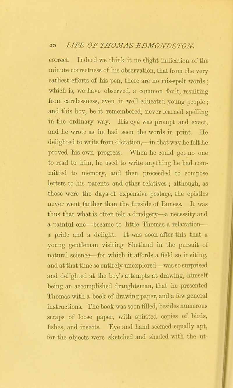 correct. Indeed we think it no slight indication of the minute correctness of his observation, that from the very- earliest efforts of his pen, there are no mis-spelt words ; which is, we have observed, a common faidt, resulting from carelessness, even in well educated young people; and this boy, be it remembered, never learned spelling in the ordinary way. His eye was prompt and exact, and he wrote as he had seen the words in print. He delighted to write from dictation,—in that way he felt he proved his own progress. When he could get no one to read to him, he used to write anything he had com- mitted to memory, and then proceeded to compose letters to his parents and other relatives ; although, as those were the days of expensive postage, the epistles never went farther than the fireside of Buness. It was thus that what is often felt a drudgery—a necessity and a painful one—became to little Thomas a relaxation— a pride and a delight. It was soon after this that a young gentleman visiting Shetland in the pursuit of natural science—for which it affords a field so inviting, and at that time so entirely unexplored—was so surprised and delighted at the boy's attempts at drawing, himself being an accomplished draughtsman, that he presented Thomas with a book of drawing paper, and a few general instructions. The book was soon filled, besides numerous scraps of loose paper, with spirited copies of birds, fishes, and insects. Eye and hand seemed equally apt, for the objects were sketched and shaded with the ut-