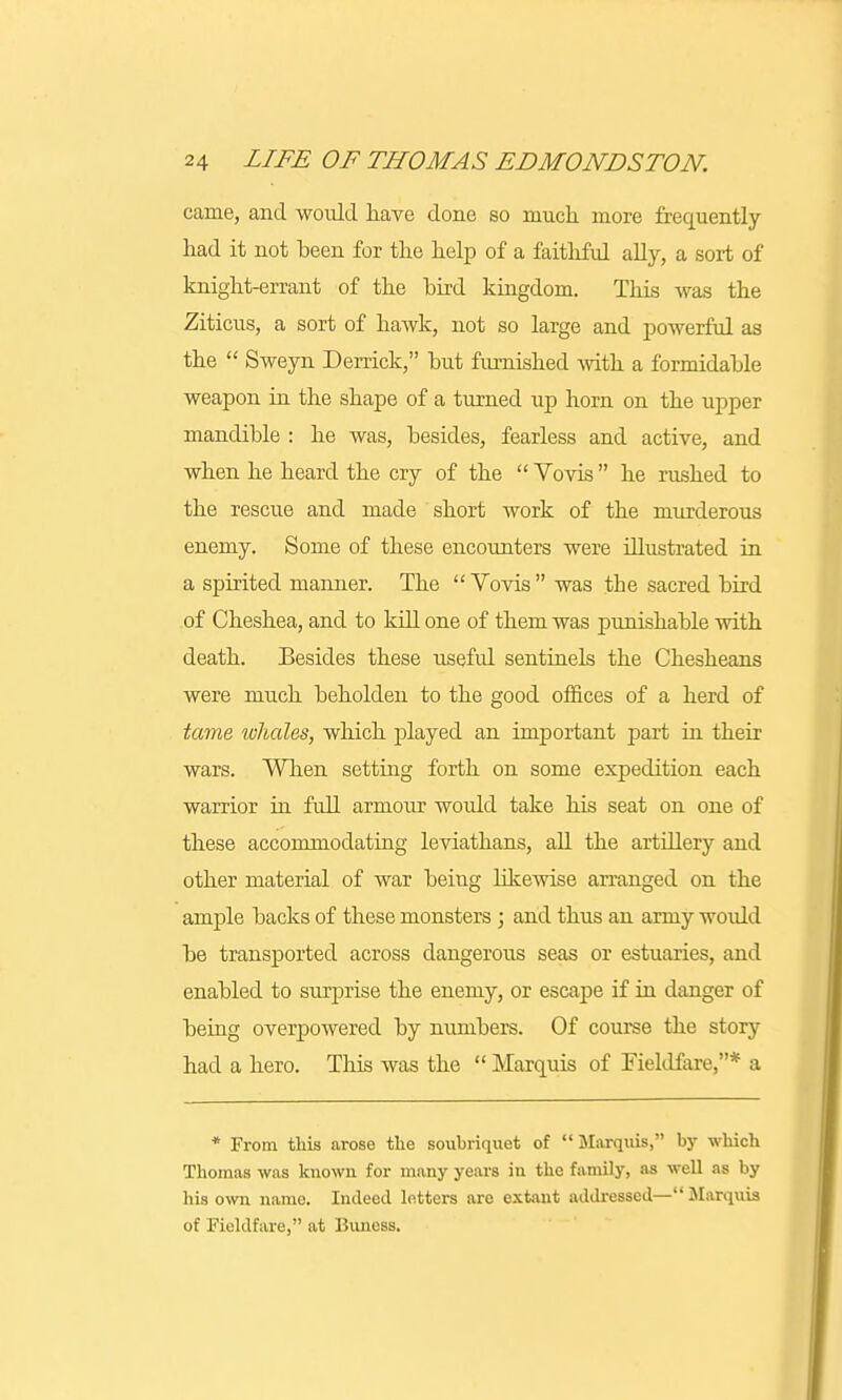 came, and would have done so much more frequently had it not been for the help of a faithful ally, a sort of knight-errant of the bird kingdom. This was the Ziticus, a sort of hawk, not so large and powerful as the  Sweyn Derrick, but furnished with a formidable weapon in the shape of a turned up horn on the upper mandible : he was, besides, fearless and active, and when he heard the cry of the  Vovis he rushed to the rescue and made short work of the murderous enemy. Some of these encounters were illustrated in a spirited manner. The Vovis was tbe sacred bird of Cheshea, and to kill one of them was punishable with death. Besides these useful sentinels the Chesheans were much beholden to the good offices of a herd of tame whales, which played an important part in their wars. When setting forth on some expedition each warrior in full armour woidd take his seat on one of these accommodating leviathans, all the artillery and other material of war being likewise arranged on the ample backs of these monsters ; and thus an army would be transported across dangerous seas or estuaries, and enabled to surprise the enemy, or escape if in danger of being overpowered by numbers. Of course the story had a hero. This was the  Marquis of Fieldfare,* a * From this arose the soubriquet of Marquis, by which Thomas was known for many years in the family, as well as by his own name. Indeed letters are extant addressed— Marquis of Fieldfare, at Buness.
