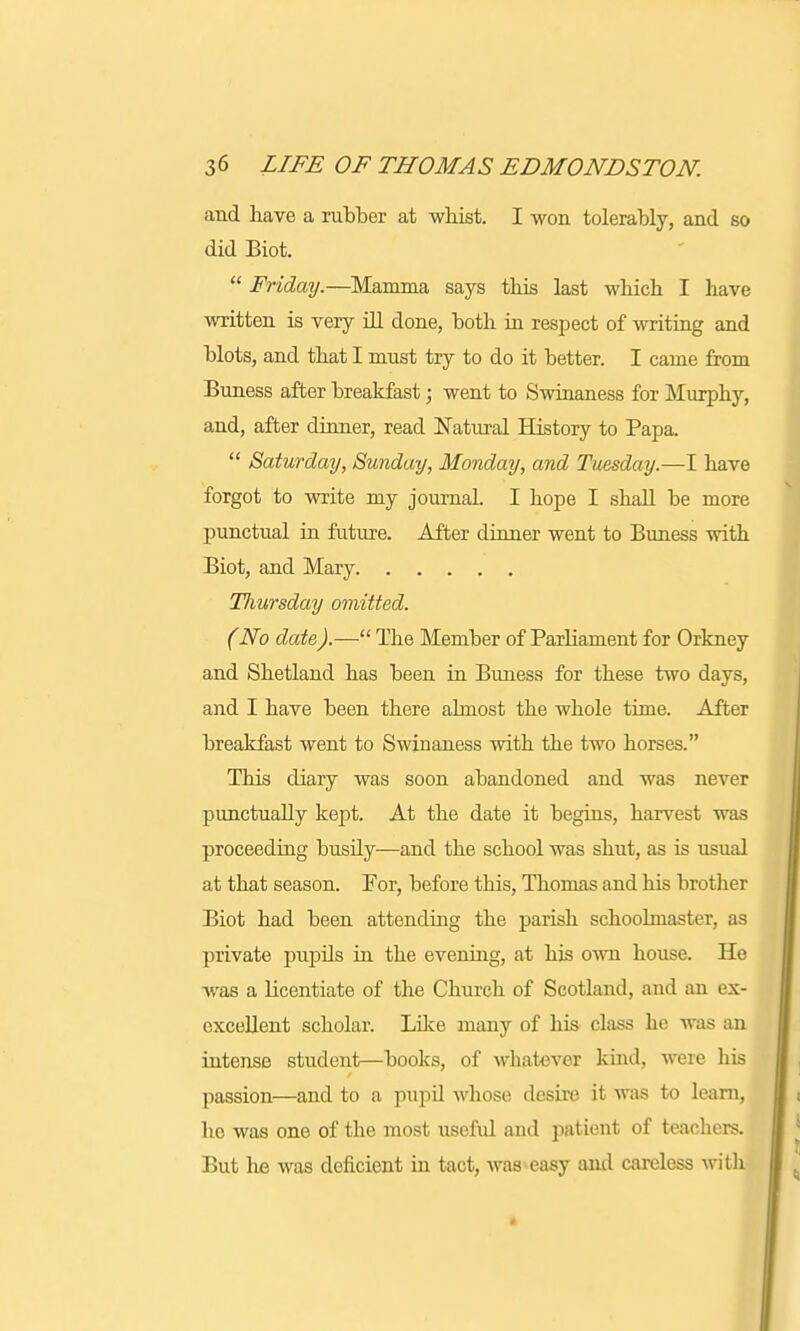 and have a rubber at whist. I won tolerably, and so did Biot.  Friday.—Mamma says this last which I have written is very ill done, both in respect of writing and blots, and that I must try to do it better. I came from Buness after breakfast; went to Swinaness for Murphy, and, after dinner, read Natural History to Papa.  Saturday, Sunday, Monday, and Tuesday.—I have forgot to write my journal. I hope I shall be more punctual in future. After dinner went to Buness with Biot, and Mary TJiursday omitted. (No date).— The Member of Parliament for Orkney and Shetland has been in Buness for these two days, and I have been there almost the whole time. After breakfast went to Swinaness with the two horses. This diary was soon abandoned and was never punctually kept. At the date it begins, harvest was proceeding busily—and the school was shut, as is usual at that season. For, before this, Thomas and his brother Biot had been attending the parish schoolmaster, as private pupils in the evening, at his own house. He was a licentiate of the Church of Scotland, and an ex- excellent scholar. Like many of his class he was an intense student—books, of whatever kind, were his passion—and to a pupil whose desire it was to learn, ho was one of the most useful and patient of teachers. But he was deficient in tact, was easy ami careless with