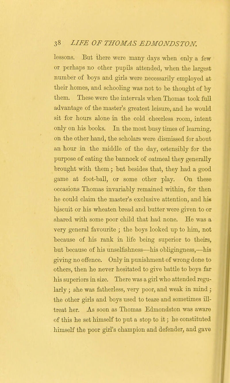 lessons. But there were many days when only a few or perhaps no other pupils attended, when the largest number of hoys and girls were necessarily employed at their homes, and schooling was not to be thought of by them. These were the intervals when Thomas took full advantage of the master's greatest leisure, and he would sit for hours alone in the cold cheerless room, intent only on his books. In the most busy times of learning, on the other hand, the scholars were dismissed for about an hour in the middle of the day, ostensibly for the purpose of eating the bannock of oatmeal they generally brought with them; but besides that, they had a good game at foot-ball, or some other play. On these occasions Thomas invariably remained within, for then he could claim the master's exclusive attention, and his biscuit or his wheaten bread and butter were given to or shared with some poor child that had none. He was a very general favourite ; the boys looked up to him, not because of his rank in life being superior to theirs, but because of his unselfishness—his obligingness,—his giving no offence. Only in punishment of wrong done to others, then he never hesitated to give battle to boys far his superiors in size. There was a girl who attended regu- larly ; she was fatherless, very poor, and weak in mind ; the other girls and boys used to teaze and sometimes ill- treat her. As soon as Thomas Edmondston was aware of this he set himself to put a stop to it; he constituted himself the poor girl's champion and defender, and gave